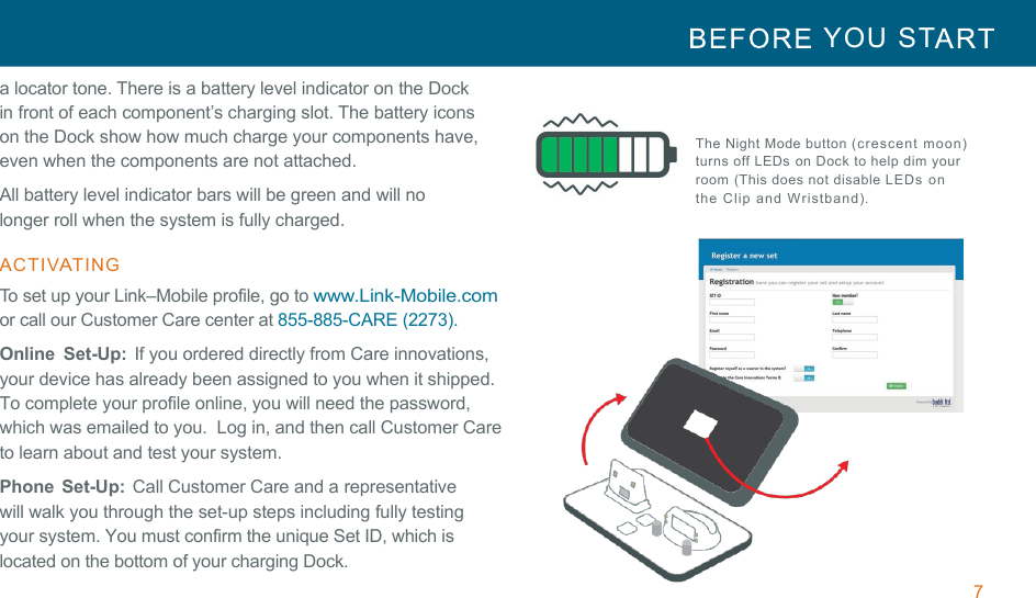 7  YOU  ST   !!a locator tone. There is a battery level indicator on the Dock in front of each component’s charging slot. The battery icons on the Dock show how much charge your components have, even when the components are not attached. All battery level indicator bars will be green and will no longer roll when the system is fully charged. !ACTIVATING  To set up your Link–Mobile profile, go to www.Link-Mobile.com or call our Customer Care center at 855-885-CARE (2273).  Online  Set-Up: If you ordered directly from Care innovations, your device has already been assigned to you when it shipped. To complete your profile online, you will need the password, which was emailed to you.  Log in, and then call Customer Care to learn about and test your system. Phone  Set-Up:  Call Customer Care and a representative will walk you through the set-up steps including fully testing your system. You must confirm the unique Set ID, which is located on the bottom of your charging Dock.   The Night Mode button (crescent moon) turns off LEDs on  Dock to help dim your room (This does not disable LEDs on the Clip and Wristband).  !