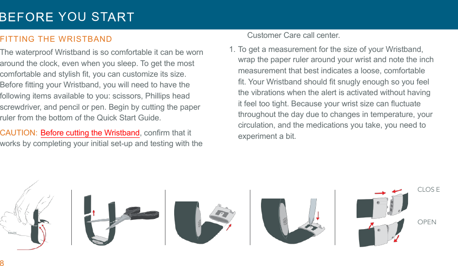 8  YOU  ST   !!FITTING  THE  WRISTBAND  The waterproof Wristband is so comfortable it can be worn around the clock, even when you sleep. To get the most comfortable and stylish fit, you can customize its size. Before fitting your Wristband, you will need to have the following items available to you: scissors, Phillips head screwdriver, and pencil or pen. Begin by cutting the paper ruler from the bottom of the Quick Start Guide. CAUTION: Before cutting the Wristband, confirm that it works by completing your initial set-up and testing with the Customer Care call center. 1. To get a measurement for the size of your Wristband, wrap the paper ruler around your wrist and note the inch measurement that best indicates a loose, comfortable fit. Your Wristband should fit snugly enough so you feel the vibrations when the alert is activated without having it feel too tight. Because your wrist size can fluctuate throughout the day due to changes in temperature, your circulation, and the medications you take, you need to experiment a bit. !!!!!!!!MARK CLOS E OPEN 