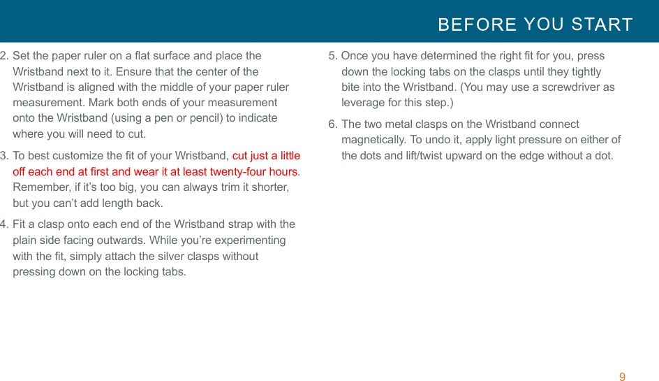 9  YOU  ST   !!2. Set the paper ruler on a flat surface and place the Wristband next to it. Ensure that the center of the Wristband is aligned with the middle of your paper ruler measurement. Mark both ends of your measurement onto the Wristband (using a pen or pencil) to indicate where you will need to cut. 3. To best customize the fit of your Wristband, cut just a little off each end at first and wear it at least twenty-four hours. Remember, if it’s too big, you can always trim it shorter, but you can’t add length back. 4. Fit a clasp onto each end of the Wristband strap with the plain side facing outwards. While you’re experimenting with the fit, simply attach the silver clasps without pressing down on the locking tabs. 5. Once you have determined the right fit for you, press down the locking tabs on the clasps until they tightly bite into the Wristband. (You may use a screwdriver as leverage for this step.) 6. The two metal clasps on the Wristband connect magnetically. To undo it, apply light pressure on either of the dots and lift/twist upward on the edge without a dot. 