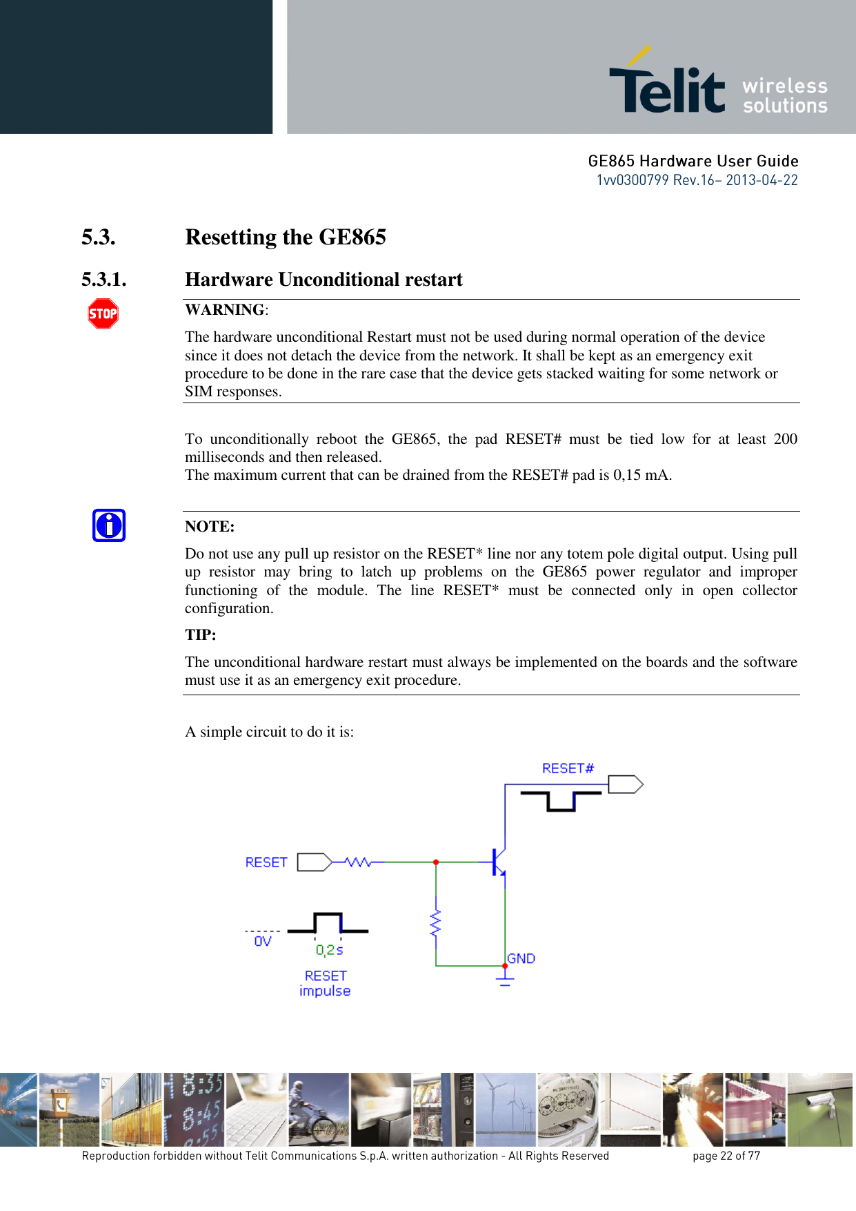 5.3. Resetting the GE865 5.3.1. Hardware Unconditional restart  WARNING: The hardware unconditional Restart must not be used during normal operation of the device since it does not detach the device from the network. It shall be kept as an emergency exit procedure to be done in the rare case that the device gets stacked waiting for some network or SIM responses.  To  unconditionally  reboot  the  GE865,  the  pad  RESET#  must  be  tied  low  for  at  least  200 milliseconds and then released. The maximum current that can be drained from the RESET# pad is 0,15 mA.  NOTE:  Do not use any pull up resistor on the RESET* line nor any totem pole digital output. Using pull up  resistor  may  bring  to  latch  up  problems  on  the  GE865  power  regulator  and  improper functioning  of  the  module.  The  line  RESET*  must  be  connected  only  in  open  collector configuration. TIP: The unconditional hardware restart must always be implemented on the boards and the software must use it as an emergency exit procedure.  A simple circuit to do it is:    