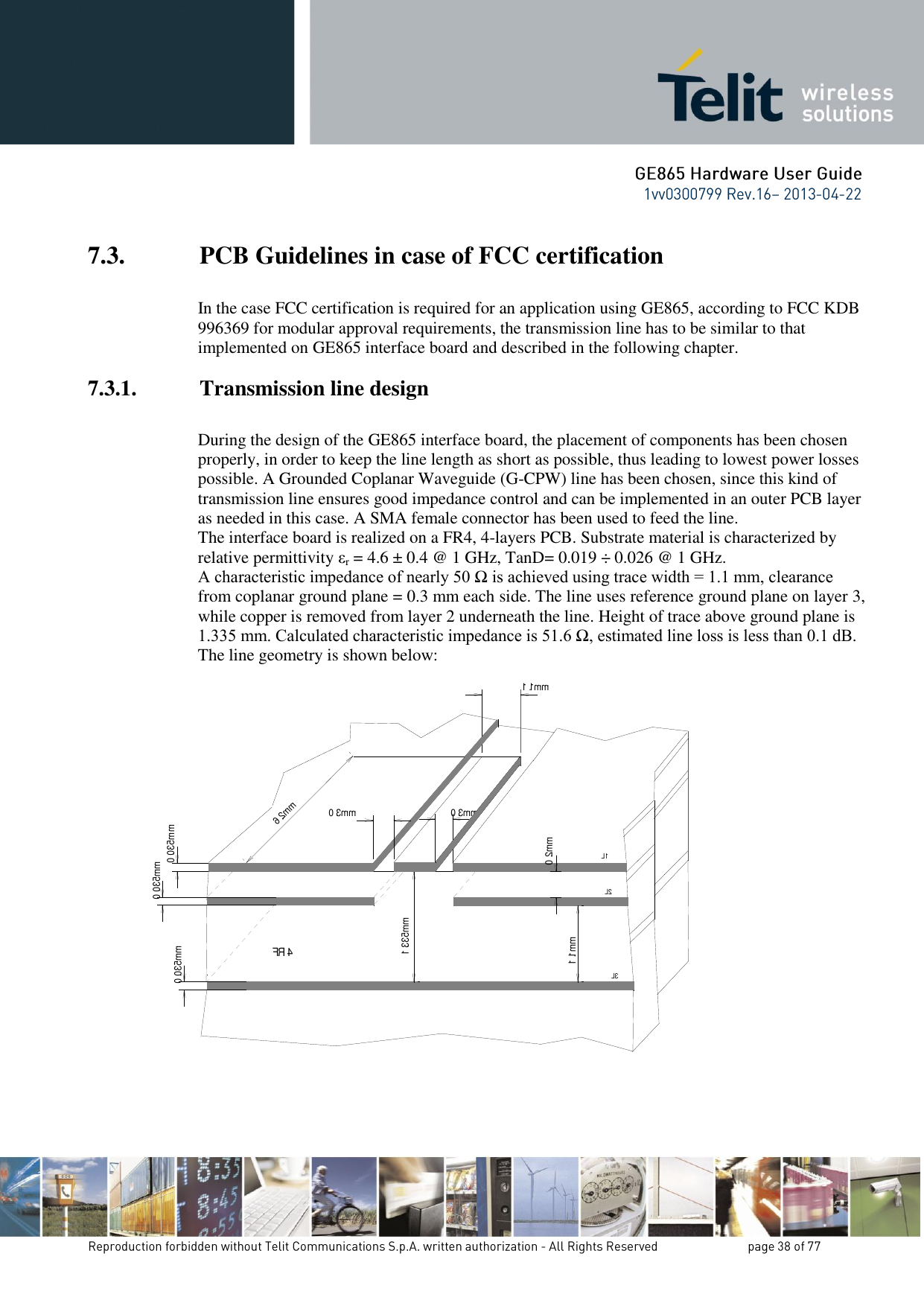 7.3. PCB Guidelines in case of FCC certification  In the case FCC certification is required for an application using GE865, according to FCC KDB 996369 for modular approval requirements, the transmission line has to be similar to that implemented on GE865 interface board and described in the following chapter. 7.3.1. Transmission line design  During the design of the GE865 interface board, the placement of components has been chosen properly, in order to keep the line length as short as possible, thus leading to lowest power losses possible. A Grounded Coplanar Waveguide (G-CPW) line has been chosen, since this kind of transmission line ensures good impedance control and can be implemented in an outer PCB layer as needed in this case. A SMA female connector has been used to feed the line. The interface board is realized on a FR4, 4-layers PCB. Substrate material is characterized by relative permittivity εr = 4.6 ± 0.4 @ 1 GHz, TanD= 0.019 ÷ 0.026 @ 1 GHz. A characteristic impedance of nearly 50 Ω is achieved using trace width = 1.1 mm, clearance from coplanar ground plane = 0.3 mm each side. The line uses reference ground plane on layer 3, while copper is removed from layer 2 underneath the line. Height of trace above ground plane is 1.335 mm. Calculated characteristic impedance is 51.6 Ω, estimated line loss is less than 0.1 dB. The line geometry is shown below:   0.3 mm0.035 mm0.3 mm6.2 mmFR40.035 mm0.035 mm1.335 mm0.2 mm1.1 mmL3L2L11.1 mm