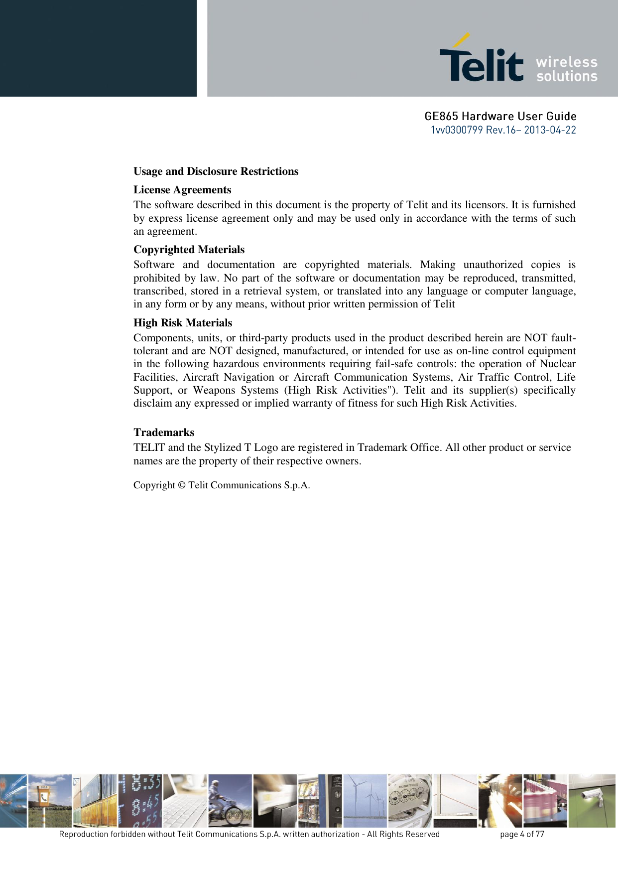 Usage and Disclosure Restrictions License Agreements The software described in this document is the property of Telit and its licensors. It is furnished by express license agreement only and may be used only in accordance with the terms of such an agreement. Copyrighted Materials Software  and  documentation  are  copyrighted  materials.  Making  unauthorized  copies  is prohibited by law. No part of the software or documentation may be reproduced, transmitted, transcribed, stored in a retrieval system, or translated into any language or computer language, in any form or by any means, without prior written permission of Telit High Risk Materials Components, units, or third-party products used in the product described herein are NOT fault-tolerant and are NOT designed, manufactured, or intended for use as on-line control equipment in the following hazardous environments requiring fail-safe controls: the operation of Nuclear Facilities,  Aircraft Navigation  or  Aircraft  Communication Systems,  Air  Traffic  Control,  Life Support,  or  Weapons  Systems  (High  Risk  Activities&quot;).  Telit  and  its  supplier(s)  specifically disclaim any expressed or implied warranty of fitness for such High Risk Activities. Trademarks TELIT and the Stylized T Logo are registered in Trademark Office. All other product or service names are the property of their respective owners.   Copyright © Telit Communications S.p.A.             