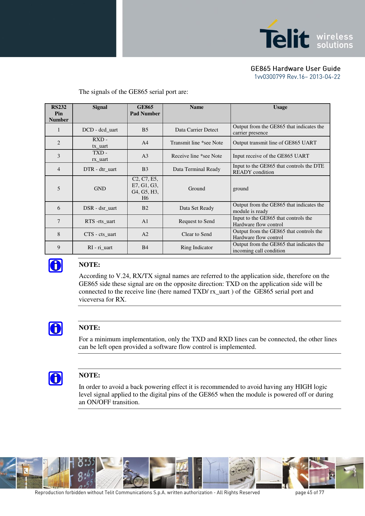 The signals of the GE865 serial port are:  RS232 Pin Number Signal GE865 Pad Number Name Usage 1 DCD - dcd_uart B5 Data Carrier Detect Output from the GE865 that indicates the carrier presence 2 RXD - tx_uart A4 Transmit line *see Note Output transmit line of GE865 UART 3 TXD - rx_uart A3 Receive line *see Note Input receive of the GE865 UART 4 DTR - dtr_uart B3 Data Terminal Ready Input to the GE865 that controls the DTE READY condition 5 GND C2, C7, E5, E7, G1, G3, G4, G5, H3, H6 Ground ground 6 DSR - dsr_uart B2 Data Set Ready Output from the GE865 that indicates the module is ready 7 RTS -rts_uart A1 Request to Send Input to the GE865 that controls the Hardware flow control 8 CTS - cts_uart A2 Clear to Send Output from the GE865 that controls the Hardware flow control 9 RI - ri_uart B4 Ring Indicator Output from the GE865 that indicates the incoming call condition NOTE: According to V.24, RX/TX signal names are referred to the application side, therefore on the GE865 side these signal are on the opposite direction: TXD on the application side will be connected to the receive line (here named TXD/ rx_uart ) of the  GE865 serial port and viceversa for RX.  NOTE: For a minimum implementation, only the TXD and RXD lines can be connected, the other lines can be left open provided a software flow control is implemented.  NOTE: In order to avoid a back powering effect it is recommended to avoid having any HIGH logic level signal applied to the digital pins of the GE865 when the module is powered off or during an ON/OFF transition.  