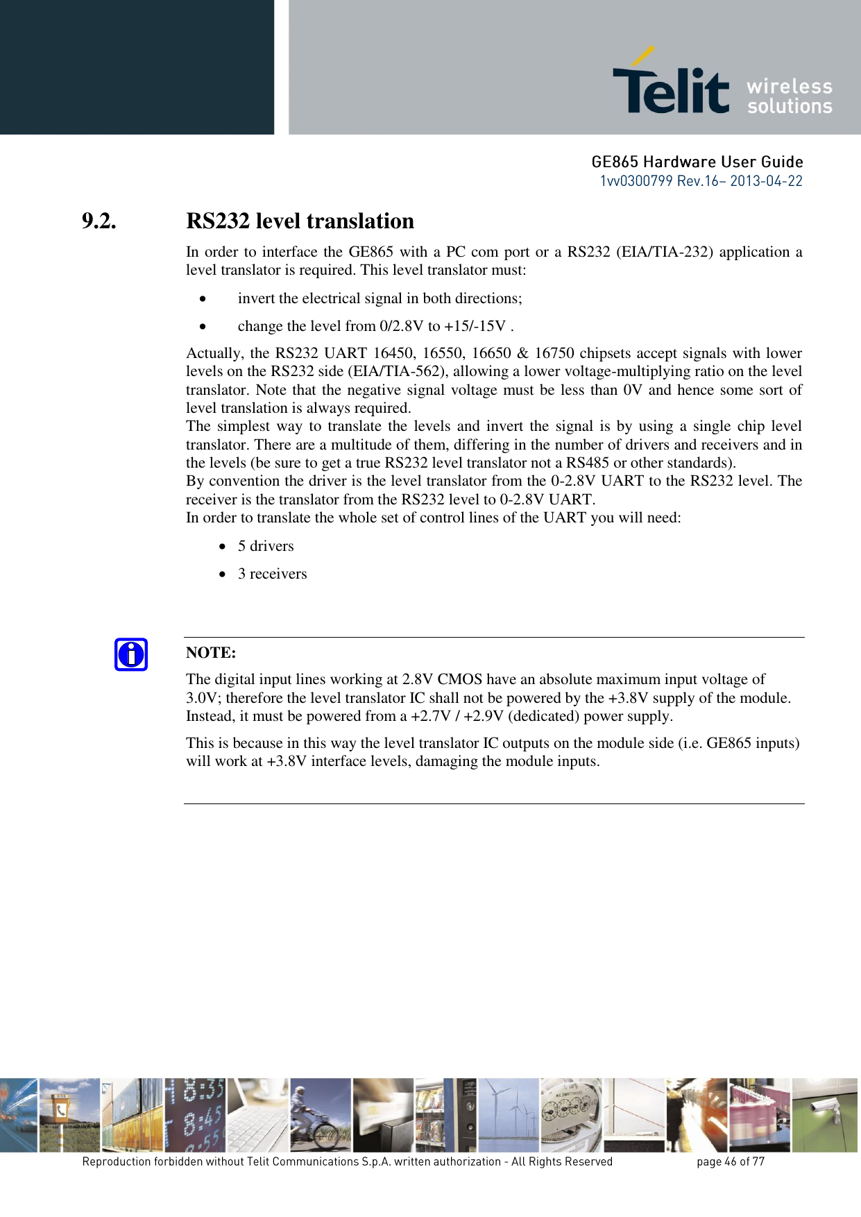 9.2. RS232 level translation In order to interface the GE865 with a PC com port or a RS232 (EIA/TIA-232) application a level translator is required. This level translator must:  invert the electrical signal in both directions;  change the level from 0/2.8V to +15/-15V . Actually, the RS232 UART 16450, 16550, 16650 &amp; 16750 chipsets accept signals with lower levels on the RS232 side (EIA/TIA-562), allowing a lower voltage-multiplying ratio on the level translator. Note that the negative signal voltage must be less than 0V and hence some sort of level translation is always required.  The simplest way  to translate the  levels and invert the  signal is by  using a  single  chip level translator. There are a multitude of them, differing in the number of drivers and receivers and in the levels (be sure to get a true RS232 level translator not a RS485 or other standards). By convention the driver is the level translator from the 0-2.8V UART to the RS232 level. The receiver is the translator from the RS232 level to 0-2.8V UART. In order to translate the whole set of control lines of the UART you will need:  5 drivers  3 receivers   NOTE: The digital input lines working at 2.8V CMOS have an absolute maximum input voltage of 3.0V; therefore the level translator IC shall not be powered by the +3.8V supply of the module. Instead, it must be powered from a +2.7V / +2.9V (dedicated) power supply. This is because in this way the level translator IC outputs on the module side (i.e. GE865 inputs) will work at +3.8V interface levels, damaging the module inputs.     