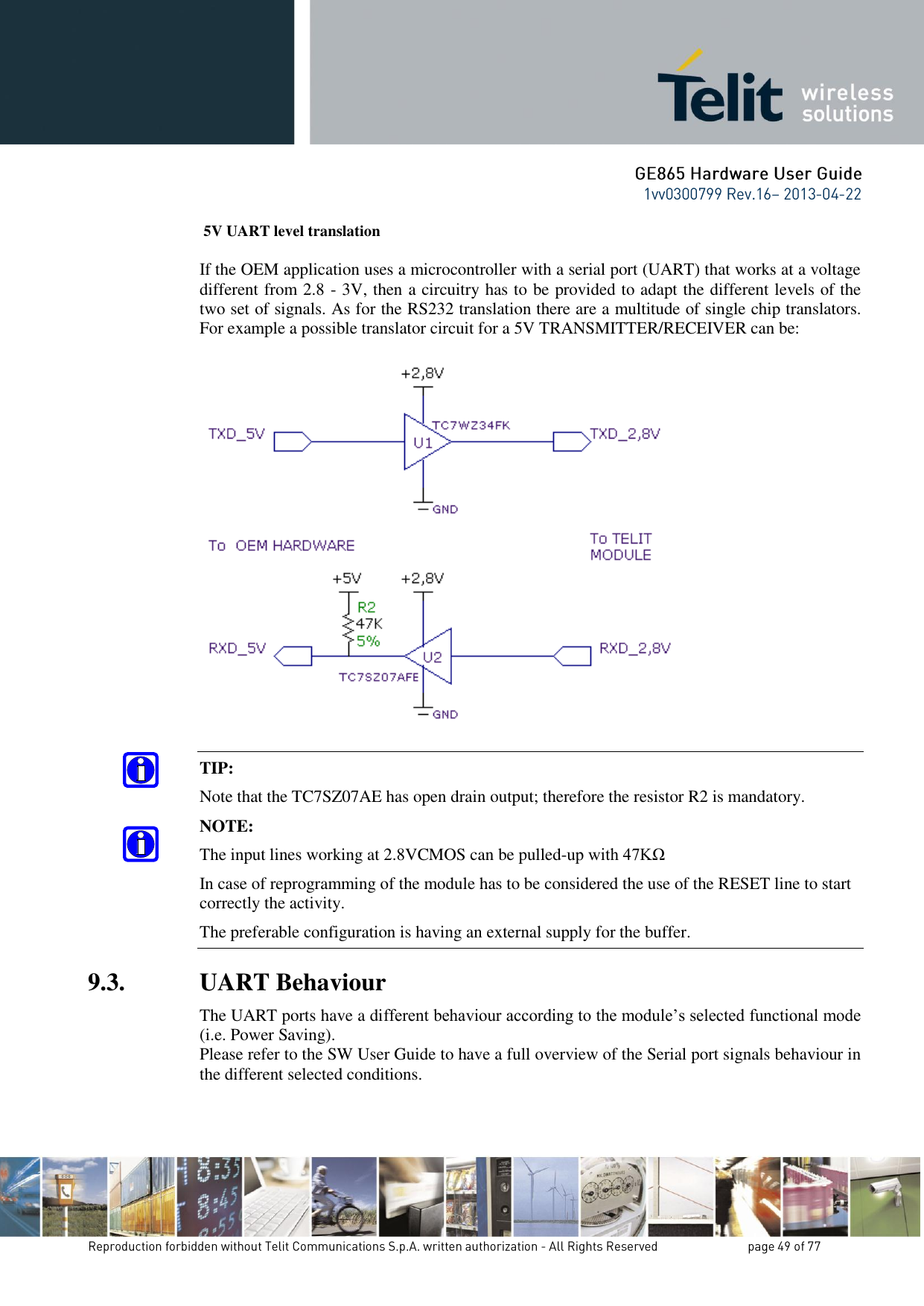  5V UART level translation  If the OEM application uses a microcontroller with a serial port (UART) that works at a voltage different from 2.8 - 3V, then a circuitry has to be provided to adapt the different levels of the two set of signals. As for the RS232 translation there are a multitude of single chip translators. For example a possible translator circuit for a 5V TRANSMITTER/RECEIVER can be:    TIP: Note that the TC7SZ07AE has open drain output; therefore the resistor R2 is mandatory. NOTE: The input lines working at 2.8VCMOS can be pulled-up with 47KΩ  In case of reprogramming of the module has to be considered the use of the RESET line to start correctly the activity. The preferable configuration is having an external supply for the buffer. 9.3. UART Behaviour The UART ports have a different behaviour according to the module’s selected functional mode (i.e. Power Saving). Please refer to the SW User Guide to have a full overview of the Serial port signals behaviour in the different selected conditions. 