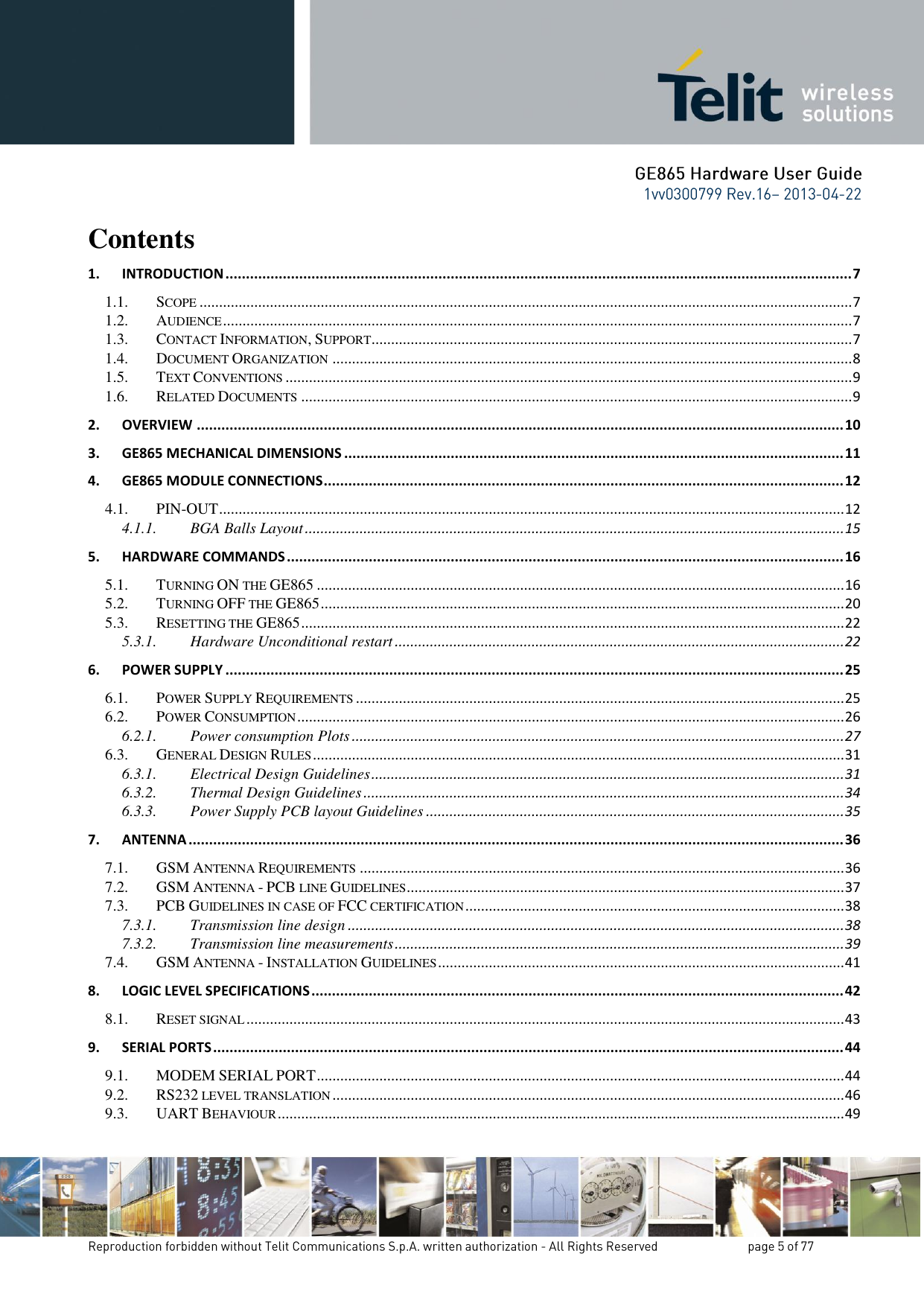 Contents 1. INTRODUCTION ......................................................................................................................................................... 7 1.1. SCOPE ....................................................................................................................................................................... 7 1.2. AUDIENCE ................................................................................................................................................................. 7 1.3. CONTACT INFORMATION, SUPPORT ........................................................................................................................... 7 1.4. DOCUMENT ORGANIZATION ..................................................................................................................................... 8 1.5. TEXT CONVENTIONS ................................................................................................................................................. 9 1.6. RELATED DOCUMENTS ............................................................................................................................................. 9 2. OVERVIEW .............................................................................................................................................................. 10 3. GE865 MECHANICAL DIMENSIONS .......................................................................................................................... 11 4. GE865 MODULE CONNECTIONS ............................................................................................................................... 12 4.1. PIN-OUT ................................................................................................................................................................ 12 4.1.1. BGA Balls Layout .......................................................................................................................................... 15 5. HARDWARE COMMANDS ........................................................................................................................................ 16 5.1. TURNING ON THE GE865 ....................................................................................................................................... 16 5.2. TURNING OFF THE GE865 ...................................................................................................................................... 20 5.3. RESETTING THE GE865 ........................................................................................................................................... 22 5.3.1. Hardware Unconditional restart ................................................................................................................... 22 6. POWER SUPPLY ....................................................................................................................................................... 25 6.1. POWER SUPPLY REQUIREMENTS ............................................................................................................................. 25 6.2. POWER CONSUMPTION ............................................................................................................................................ 26 6.2.1. Power consumption Plots .............................................................................................................................. 27 6.3. GENERAL DESIGN RULES ........................................................................................................................................ 31 6.3.1. Electrical Design Guidelines ......................................................................................................................... 31 6.3.2. Thermal Design Guidelines ........................................................................................................................... 34 6.3.3. Power Supply PCB layout Guidelines ........................................................................................................... 35 7. ANTENNA ................................................................................................................................................................ 36 7.1. GSM ANTENNA REQUIREMENTS ............................................................................................................................ 36 7.2. GSM ANTENNA - PCB LINE GUIDELINES ................................................................................................................ 37 7.3. PCB GUIDELINES IN CASE OF FCC CERTIFICATION ................................................................................................. 38 7.3.1. Transmission line design ............................................................................................................................... 38 7.3.2. Transmission line measurements ................................................................................................................... 39 7.4. GSM ANTENNA - INSTALLATION GUIDELINES ........................................................................................................ 41 8. LOGIC LEVEL SPECIFICATIONS .................................................................................................................................. 42 8.1. RESET SIGNAL ......................................................................................................................................................... 43 9. SERIAL PORTS .......................................................................................................................................................... 44 9.1. MODEM SERIAL PORT ....................................................................................................................................... 44 9.2. RS232 LEVEL TRANSLATION ................................................................................................................................... 46 9.3. UART BEHAVIOUR ................................................................................................................................................. 49 