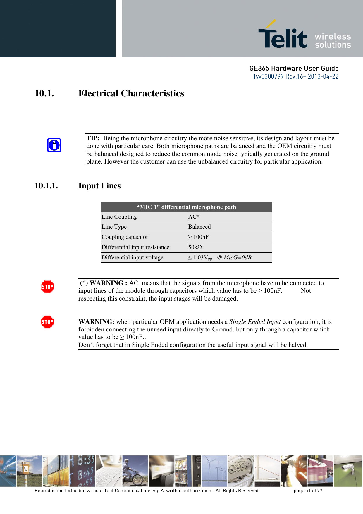 10.1. Electrical Characteristics     TIP:  Being the microphone circuitry the more noise sensitive, its design and layout must be done with particular care. Both microphone paths are balanced and the OEM circuitry must be balanced designed to reduce the common mode noise typically generated on the ground plane. However the customer can use the unbalanced circuitry for particular application.  10.1.1. Input Lines  “MIC 1” differential microphone path Line Coupling AC* Line Type Balanced Coupling capacitor ≥ 100nF Differential input resistance 50kΩ Differential input voltage ≤ 1,03Vpp   @ MicG=0dB    (*) WARNING : AC  means that the signals from the microphone have to be connected to input lines of the module through capacitors which value has to be ≥ 100nF.           Not respecting this constraint, the input stages will be damaged.   WARNING: when particular OEM application needs a Single Ended Input configuration, it is forbidden connecting the unused input directly to Ground, but only through a capacitor which value has to be ≥ 100nF..  Don’t forget that in Single Ended configuration the useful input signal will be halved.              