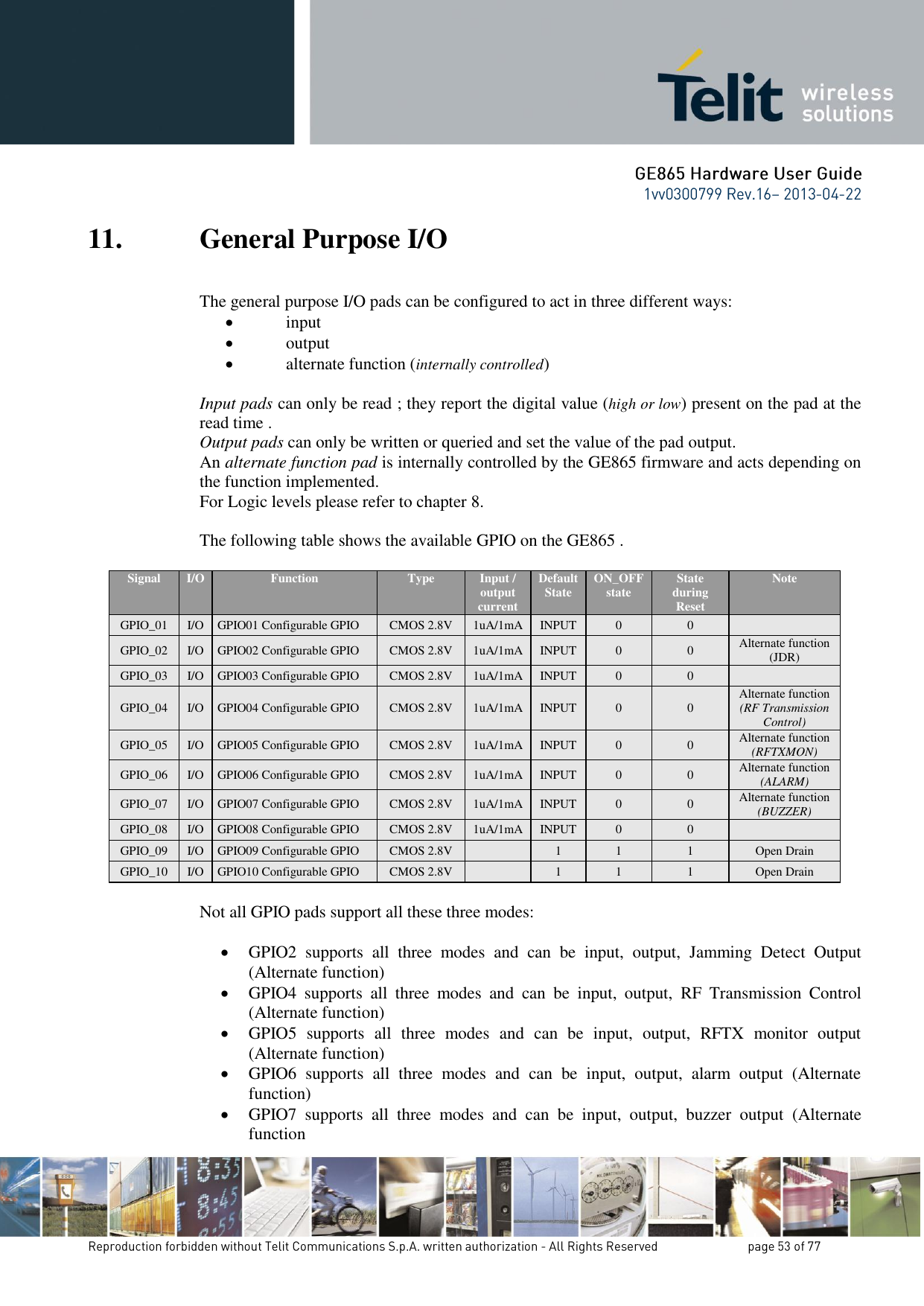 11. General Purpose I/O The general purpose I/O pads can be configured to act in three different ways:  input  output  alternate function (internally controlled)  Input pads can only be read ; they report the digital value (high or low) present on the pad at the read time . Output pads can only be written or queried and set the value of the pad output. An alternate function pad is internally controlled by the GE865 firmware and acts depending on the function implemented.   For Logic levels please refer to chapter 8.  The following table shows the available GPIO on the GE865 .  Signal I/O Function Type Input / output current Default State ON_OFF state State during Reset Note GPIO_01 I/O GPIO01 Configurable GPIO CMOS 2.8V 1uA/1mA INPUT 0 0  GPIO_02 I/O GPIO02 Configurable GPIO CMOS 2.8V 1uA/1mA INPUT 0 0 Alternate function  (JDR) GPIO_03 I/O GPIO03 Configurable GPIO CMOS 2.8V 1uA/1mA INPUT 0 0  GPIO_04 I/O GPIO04 Configurable GPIO CMOS 2.8V 1uA/1mA INPUT 0 0 Alternate function  (RF Transmission Control) GPIO_05 I/O GPIO05 Configurable GPIO CMOS 2.8V 1uA/1mA INPUT 0 0 Alternate function (RFTXMON) GPIO_06 I/O GPIO06 Configurable GPIO CMOS 2.8V 1uA/1mA INPUT 0 0 Alternate function (ALARM) GPIO_07 I/O GPIO07 Configurable GPIO CMOS 2.8V 1uA/1mA INPUT 0 0 Alternate function (BUZZER) GPIO_08 I/O GPIO08 Configurable GPIO CMOS 2.8V 1uA/1mA INPUT 0 0  GPIO_09 I/O GPIO09 Configurable GPIO CMOS 2.8V  1 1 1 Open Drain GPIO_10 I/O GPIO10 Configurable GPIO CMOS 2.8V  1 1 1 Open Drain  Not all GPIO pads support all these three modes:   GPIO2  supports  all  three  modes  and  can  be  input,  output,  Jamming  Detect  Output (Alternate function)  GPIO4  supports  all  three  modes  and  can  be  input,  output,  RF  Transmission  Control (Alternate function)  GPIO5  supports  all  three  modes  and  can  be  input,  output,  RFTX  monitor  output (Alternate function)  GPIO6  supports  all  three  modes  and  can  be  input,  output,  alarm  output  (Alternate function)  GPIO7  supports  all  three  modes  and  can  be  input,  output,  buzzer  output  (Alternate function 