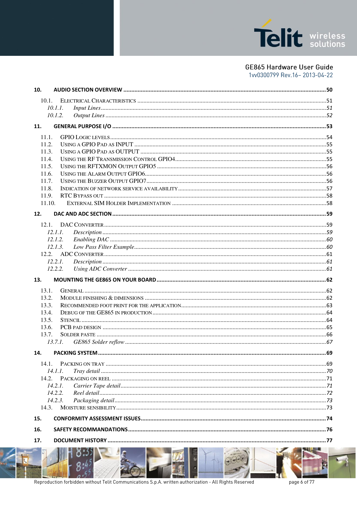 10. AUDIO SECTION OVERVIEW ................................................................................................................................ 50 10.1. ELECTRICAL CHARACTERISTICS ............................................................................................................................. 51 10.1.1. Input Lines ..................................................................................................................................................... 51 10.1.2. Output Lines .................................................................................................................................................. 52 11. GENERAL PURPOSE I/O ....................................................................................................................................... 53 11.1. GPIO LOGIC LEVELS ............................................................................................................................................... 54 11.2. USING A GPIO PAD AS INPUT ............................................................................................................................... 55 11.3. USING A GPIO PAD AS OUTPUT ........................................................................................................................... 55 11.4. USING THE RF TRANSMISSION CONTROL GPIO4 .................................................................................................... 55 11.5. USING THE RFTXMON OUTPUT GPIO5 ................................................................................................................ 56 11.6. USING THE ALARM OUTPUT GPIO6 ........................................................................................................................ 56 11.7. USING THE BUZZER OUTPUT GPIO7 ....................................................................................................................... 56 11.8. INDICATION OF NETWORK SERVICE AVAILABILITY .................................................................................................. 57 11.9. RTC BYPASS OUT ................................................................................................................................................... 58 11.10. EXTERNAL SIM HOLDER IMPLEMENTATION ...................................................................................................... 58 12. DAC AND ADC SECTION ....................................................................................................................................... 59 12.1. DAC CONVERTER ................................................................................................................................................... 59 12.1.1. Description .................................................................................................................................................... 59 12.1.2. Enabling DAC ............................................................................................................................................... 60 12.1.3. Low Pass Filter Example ............................................................................................................................... 60 12.2. ADC CONVERTER ................................................................................................................................................... 61 12.2.1. Description .................................................................................................................................................... 61 12.2.2. Using ADC Converter ................................................................................................................................... 61 13. MOUNTING THE GE865 ON YOUR BOARD ........................................................................................................... 62 13.1. GENERAL ................................................................................................................................................................ 62 13.2. MODULE FINISHING &amp; DIMENSIONS ........................................................................................................................ 62 13.3. RECOMMENDED FOOT PRINT FOR THE APPLICATION ................................................................................................ 63 13.4. DEBUG OF THE GE865 IN PRODUCTION ................................................................................................................... 64 13.5. STENCIL .................................................................................................................................................................. 64 13.6. PCB PAD DESIGN .................................................................................................................................................... 65 13.7. SOLDER PASTE ........................................................................................................................................................ 66 13.7.1. GE865 Solder reflow ..................................................................................................................................... 67 14. PACKING SYSTEM ................................................................................................................................................ 69 14.1. PACKING ON TRAY .................................................................................................................................................. 69 14.1.1. Tray detail ..................................................................................................................................................... 70 14.2. PACKAGING ON REEL .............................................................................................................................................. 71 14.2.1. Carrier Tape detail ........................................................................................................................................ 71 14.2.2. Reel detail ...................................................................................................................................................... 72 14.2.3. Packaging detail ............................................................................................................................................ 73 14.3. MOISTURE SENSIBILITY ........................................................................................................................................... 73 15. CONFORMITY ASSESSMENT ISSUES ..................................................................................................................... 74 16. SAFETY RECOMMANDATIONS ............................................................................................................................. 76 17. DOCUMENT HISTORY .......................................................................................................................................... 77 