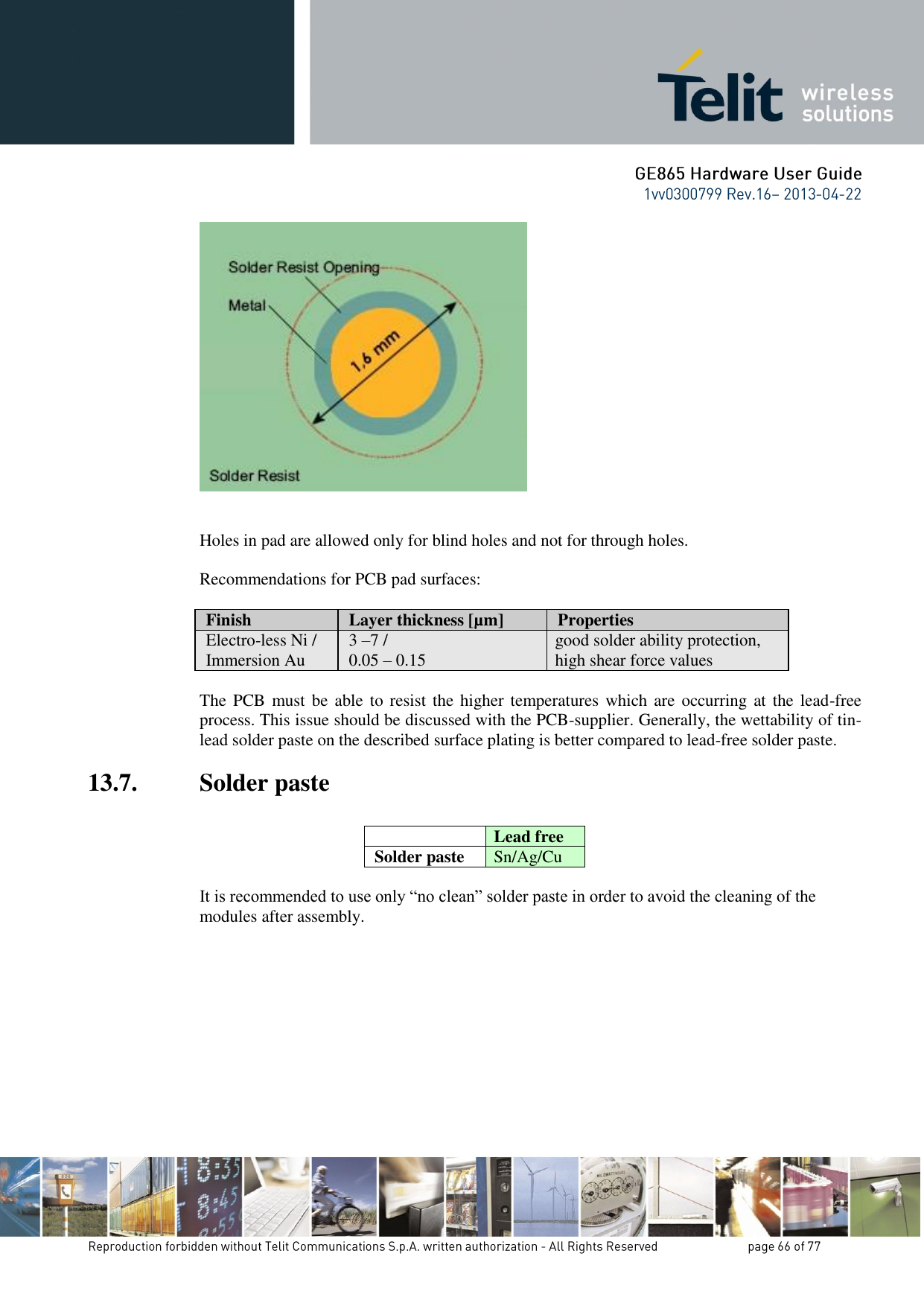                Holes in pad are allowed only for blind holes and not for through holes.  Recommendations for PCB pad surfaces:  Finish Layer thickness [µm] Properties Electro-less Ni / Immersion Au 3 –7 /  0.05 – 0.15 good solder ability protection, high shear force values  The PCB  must be able to resist  the higher temperatures which are  occurring at the lead-free process. This issue should be discussed with the PCB-supplier. Generally, the wettability of tin-lead solder paste on the described surface plating is better compared to lead-free solder paste. 13.7. Solder paste   Lead free Solder paste Sn/Ag/Cu  It is recommended to use only “no clean” solder paste in order to avoid the cleaning of the modules after assembly. 