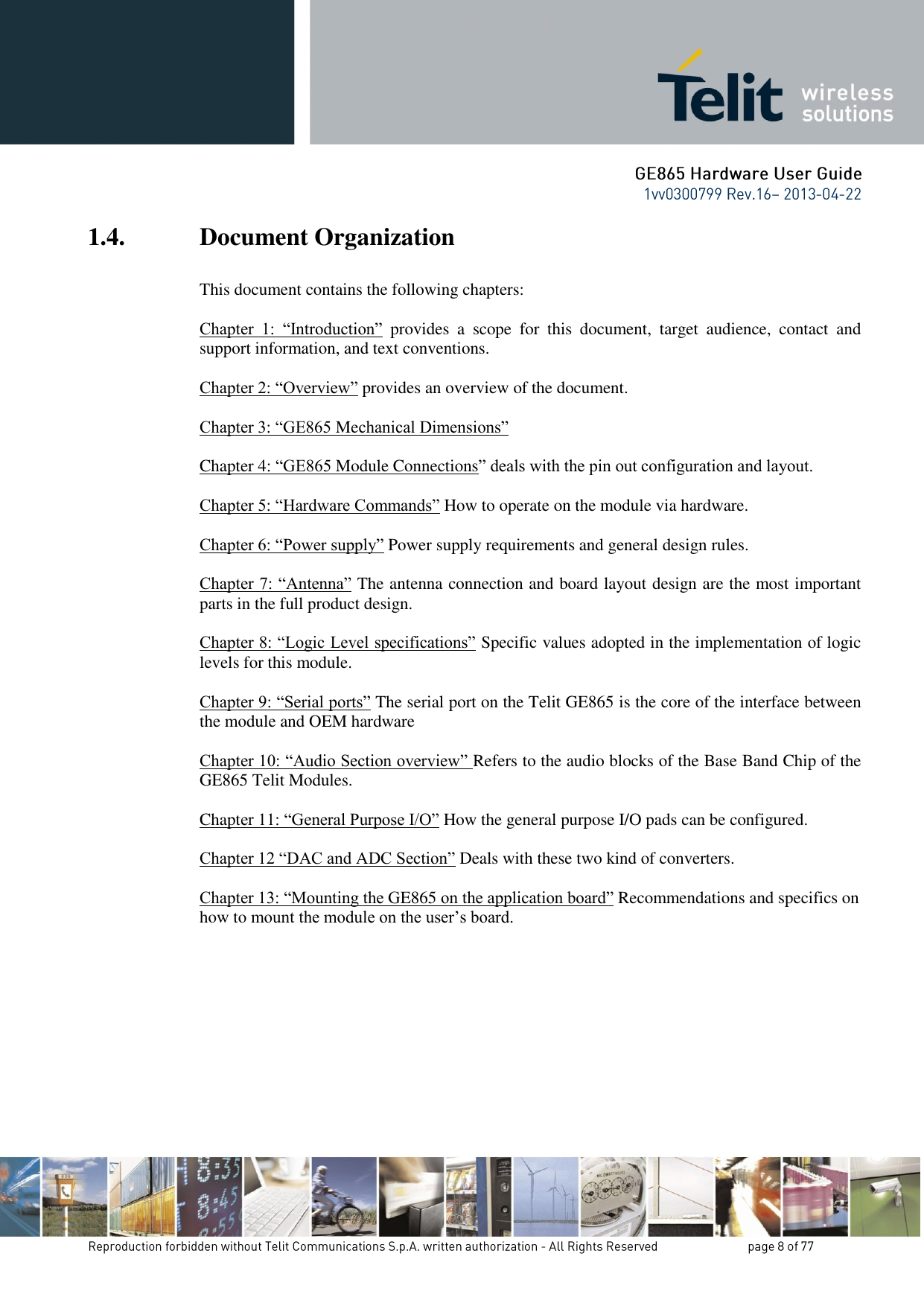 1.4. Document Organization  This document contains the following chapters:  Chapter  1:  “Introduction”  provides  a  scope  for  this  document,  target  audience,  contact  and support information, and text conventions.  Chapter 2: “Overview” provides an overview of the document.  Chapter 3: “GE865 Mechanical Dimensions”   Chapter 4: “GE865 Module Connections” deals with the pin out configuration and layout.  Chapter 5: “Hardware Commands” How to operate on the module via hardware.  Chapter 6: “Power supply” Power supply requirements and general design rules.  Chapter 7: “Antenna” The antenna connection and board layout design are the most important parts in the full product design.  Chapter 8: “Logic Level specifications” Specific values adopted in the implementation of logic levels for this module.            Chapter 9: “Serial ports” The serial port on the Telit GE865 is the core of the interface between the module and OEM hardware  Chapter 10: “Audio Section overview” Refers to the audio blocks of the Base Band Chip of the GE865 Telit Modules.  Chapter 11: “General Purpose I/O” How the general purpose I/O pads can be configured.  Chapter 12 “DAC and ADC Section” Deals with these two kind of converters.  Chapter 13: “Mounting the GE865 on the application board” Recommendations and specifics on how to mount the module on the user’s board.          