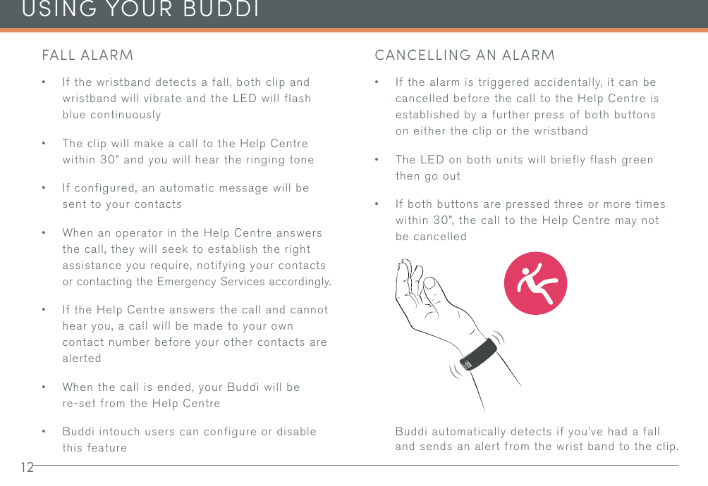 12USING YOUR BUDDIFALL ALARM• If the wristband detects a fall, both clip and wristband will vibrate and the LED will flash blue continuously• The clip will make a call to the Help Centre within 30” and you will hear the ringing tone• If configured, an automatic message will be sent to your contacts• When an operator in the Help Centre answers the call, they will seek to establish the right assistance you require, notifying your contacts or contacting the Emergency Services accordingly.• If the Help Centre answers the call and cannot hear you, a call will be made to your own contact number before your other contacts are alerted• When the call is ended, your Buddi will be re-set from the Help Centre• Buddi intouch users can configure or disable this featureCANCELLING AN ALARM• If the alarm is triggered accidentally, it can be cancelled before the call to the Help Centre is established by a further press of both buttons on either the clip or the wristband• The LED on both units will briefly flash green then go out• If both buttons are pressed three or more times within 30”, the call to the Help Centre may not be cancelledBuddi automatically detects if you’ve had a fall and sends an alert from the wrist band to the clip.