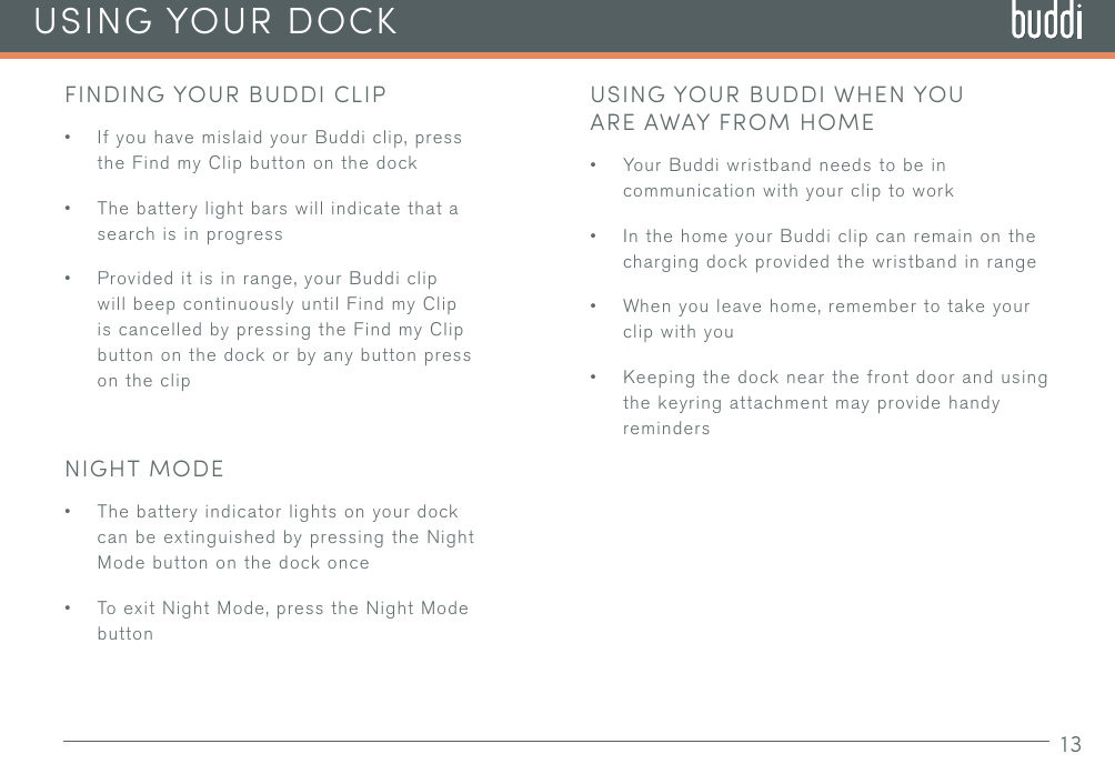 13USING YOUR DOCKFINDING YOUR BUDDI CLIP• If you have mislaid your Buddi clip, press the Find my Clip button on the dock• The battery light bars will indicate that a search is in progress• Provided it is in range, your Buddi clip will beep continuously until Find my Clip is cancelled by pressing the Find my Clip button on the dock or by any button press on the clipNIGHT MODE• The battery indicator lights on your dock can be extinguished by pressing the Night Mode button on the dock once• To exit Night Mode, press the Night Mode buttonUSING YOUR BUDDI WHEN YOU ARE AWAY FROM HOME• Your Buddi wristband needs to be in communication with your clip to work• In the home your Buddi clip can remain on the charging dock provided the wristband in range• When you leave home, remember to take your clip with you• Keeping the dock near the front door and using the keyring attachment may provide handy reminders