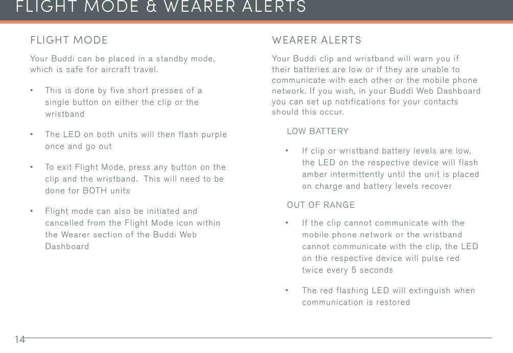 14FLIGHT MODE &amp; WEARER ALERTSFLIGHT MODEYour Buddi can be placed in a standby mode, which is safe for aircraft travel.• This is done by five short presses of a single button on either the clip or the wristband• The LED on both units will then flash purple once and go out• To exit Flight Mode, press any button on the clip and the wristband.  This will need to be done for BOTH units • Flight mode can also be initiated and cancelled from the Flight Mode icon within the Wearer section of the Buddi Web DashboardWEARER ALERTSYour Buddi clip and wristband will warn you if their batteries are low or if they are unable to communicate with each other or the mobile phone network. If you wish, in your Buddi Web Dashboard you can set up notifications for your contacts should this occur.LOW BATTERY• If clip or wristband battery levels are low, the LED on the respective device will flash amber intermittently until the unit is placed on charge and battery levels recoverOUT OF RANGE• If the clip cannot communicate with the mobile phone network or the wristband cannot communicate with the clip, the LED on the respective device will pulse red twice every 5 seconds• The red flashing LED will extinguish when communication is restored