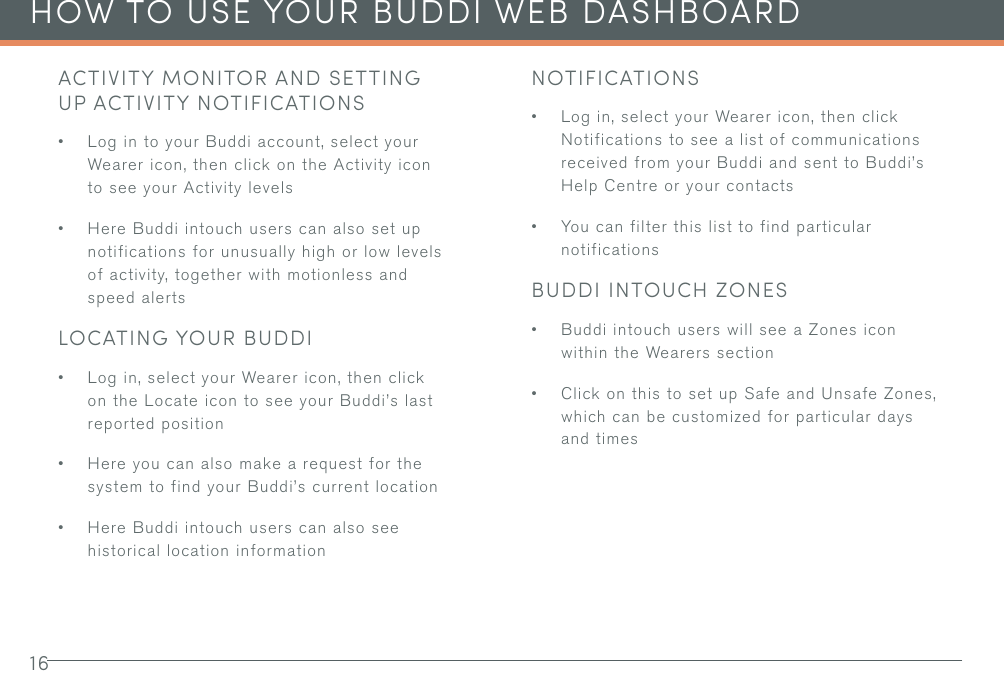 16HOW TO USE YOUR BUDDI WEB DASHBOARDACTIVITY MONITOR AND SETTING UP ACTIVITY NOTIFICATIONS• Log in to your Buddi account, select your Wearer icon, then click on the Activity icon to see your Activity levels• Here Buddi intouch users can also set up notifications for unusually high or low levels of activity, together with motionless and speed alertsLOCATING YOUR BUDDI• Log in, select your Wearer icon, then click on the Locate icon to see your Buddi’s last reported position• Here you can also make a request for the system to find your Buddi’s current location• Here Buddi intouch users can also see historical location informationNOTIFICATIONS• Log in, select your Wearer icon, then click Notifications to see a list of communications received from your Buddi and sent to Buddi’s Help Centre or your contacts• You can filter this list to find particular notificationsBUDDI INTOUCH ZONES• Buddi intouch users will see a Zones icon within the Wearers section• Click on this to set up Safe and Unsafe Zones, which can be customized for particular days and times