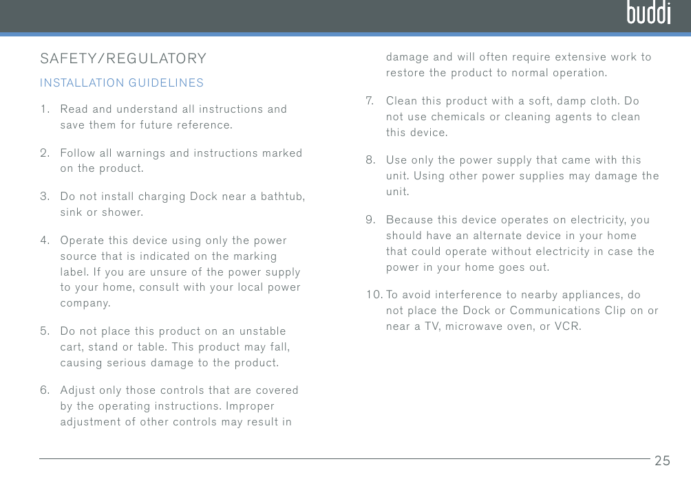 25SAFETY/REGULATORYINSTALLATION GUIDELINES1.  Read and understand all instructions and save them for future reference.2.  Follow all warnings and instructions marked on the product.3.  Do not install charging Dock near a bathtub, sink or shower.4.  Operate this device using only the power source that is indicated on the marking label. If you are unsure of the power supply to your home, consult with your local power company.5.  Do not place this product on an unstable cart, stand or table. This product may fall, causing serious damage to the product.6.  Adjust only those controls that are covered by the operating instructions. Improper adjustment of other controls may result in damage and will often require extensive work to restore the product to normal operation.7.   Clean this product with a soft, damp cloth. Do not use chemicals or cleaning agents to clean this device.8.  Use only the power supply that came with this unit. Using other power supplies may damage the unit.9.  Because this device operates on electricity, you should have an alternate device in your home that could operate without electricity in case the power in your home goes out.10. To avoid interference to nearby appliances, do not place the Dock or Communications Clip on or near a TV, microwave oven, or VCR.