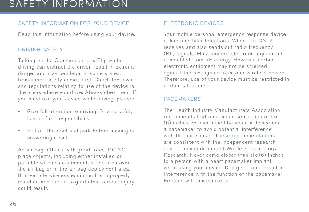 26SAFETY INFORMATIONSAFETY INFORMATION FOR YOUR DEVICERead this information before using your device.DRIVING SAFETYTalking on the Communications Clip while driving can distract the driver, result in extreme danger and may be illegal in some states. Remember, safety comes first. Check the laws and regulations relating to use of the device in the areas where you drive. Always obey them. If you must use your device while driving, please:•Give full attention to driving. Driving safelyis your first responsibility.•Pull off the road and park before making oranswering a call.An air bag inflates with great force. DO NOT place objects, including either installed or portable wireless equipment, in the area over the air bag or in the air bag deployment area. If in-vehicle wireless equipment is improperly installed and the air bag inflates, serious injury could result.ELECTRONIC DEVICESYour mobile personal emergency response device is like a cellular telephone. When it is ON, it receives and also sends out radio frequency (RF) signals. Most modern electronic equipment is shielded from RF energy. However, certain electronic equipment may not be shielded against the RF signals from your wireless device. Therefore, use of your device must be restricted in certain situations.PACEMAKERSThe Health Industry Manufacturers Association recommends that a minimum separation of six (6) inches be maintained between a device anda pacemaker to avoid potential interferencewith the pacemaker. These recommendationsare consistent with the independent researchand recommendations of Wireless TechnologyResearch. Never come closer than six (6) inchesto a person with a heart pacemaker implantwhen using your device. Doing so could result ininterference with the function of the pacemaker.Persons with pacemakers: