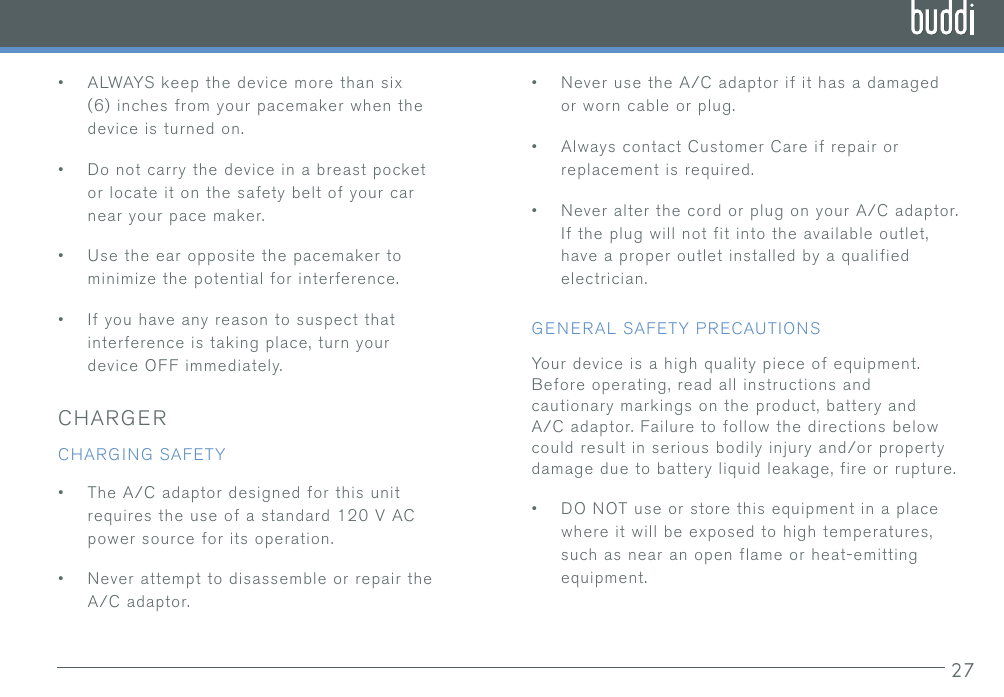 27•ALWAYS keep the device more than six(6) inches from your pacemaker when thedevice is turned on.•Do not carry the device in a breast pocketor locate it on the safety belt of your carnear your pace maker.•Use the ear opposite the pacemaker tominimize the potential for interference.•If you have any reason to suspect thatinterference is taking place, turn yourdevice OFF immediately.CHARGERCHARGING SAFETY•The A/C adaptor designed for this unitrequires the use of a standard 120 V ACpower source for its operation.•Never attempt to disassemble or repair theA/C adaptor.•Never use the A/C adaptor if it has a damagedor worn cable or plug.•Always contact Customer Care if repair orreplacement is required.•Never alter the cord or plug on your A/C adaptor.If the plug will not fit into the available outlet,have a proper outlet installed by a qualifiedelectrician.GENERAL SAFETY PRECAUTIONSYour device is a high quality piece of equipment. Before operating, read all instructions and cautionary markings on the product, battery and A/C adaptor. Failure to follow the directions below could result in serious bodily injury and/or property damage due to battery liquid leakage, fire or rupture.•DO NOT use or store this equipment in a placewhere it will be exposed to high temperatures,such as near an open flame or heat-emittingequipment.
