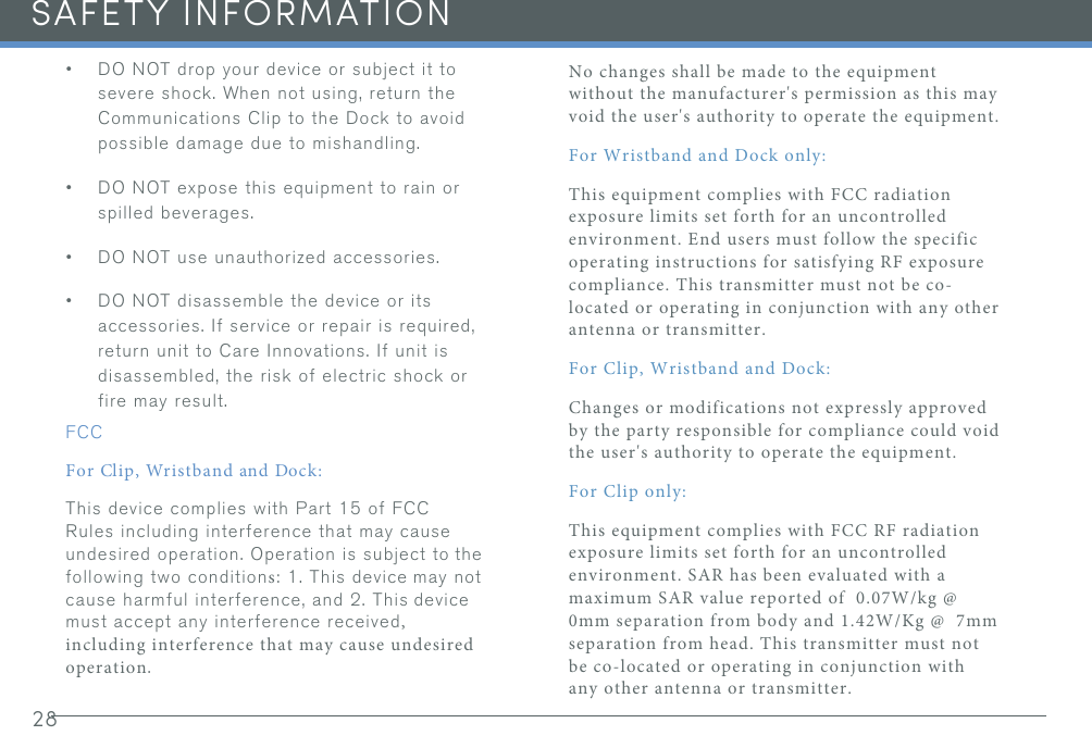 28SAFETY INFORMATION•DO NOT drop your device or subject it tosevere shock. When not using, return theCommunications Clip to the Dock to avoidpossible damage due to mishandling.•DO NOT expose this equipment to rain orspilled beverages.•DO NOT use unauthorized accessories.•DO NOT disassemble the device or itsaccessories. If service or repair is required,return unit to Care Innovations. If unit isdisassembled, the risk of electric shock orfire may result.FCCFor Clip, Wristband and Dock:This device complies with Part 15 of FCC Rules including interference that may cause undesired operation. Operation is subject to the following two conditions: 1. This device may not cause harmful interference, and 2. This device must accept any interference received, including interference that may cause undesired operation. No changes shall be made to the equipment without the manufacturer&apos;s permission as this may void the user&apos;s authority to operate the equipment.For Wristband and Dock only:This equipment complies with FCC radiation exposure limits set forth for an uncontrolled environment. End users must follow the specific operating instructions for satisfying RF exposure compliance. This transmitter must not be co-located or operating in conjunction with any other antenna or transmitter.For Clip, Wristband and Dock:Changes or modifications not expressly approved by the party responsible for compliance could void the user&apos;s authority to operate the equipment.For Clip only:This equipment complies with FCC RF radiation exposure limits set forth for an uncontrolled environment. SAR has been evaluated with a maximum SAR value reported of  0.07W/kg @ 0mm separation from body and 1.42W/Kg @  7mm separation from head. This transmitter must not be co-located or operating in conjunction with any other antenna or transmitter.