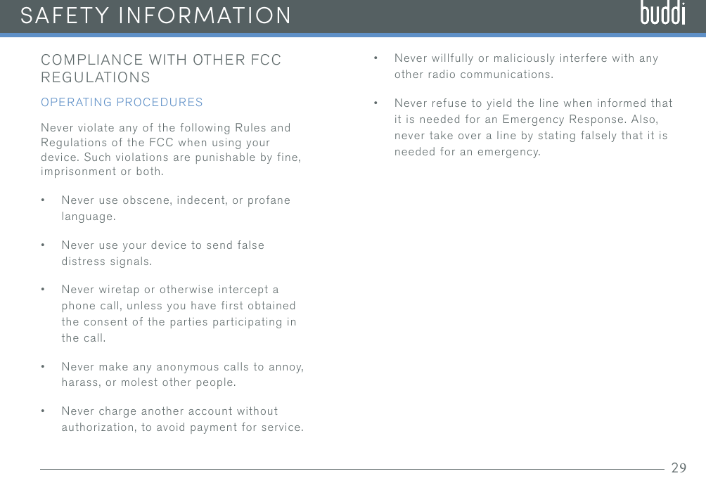 COMPLIANCE WITH OTHER FCC REGULATIONSOPERATING PROCEDURESNever violate any of the following Rules and Regulations of the FCC when using your device. Such violations are punishable by fine, imprisonment or both.•Never use obscene, indecent, or profanelanguage.•Never use your device to send falsedistress signals.•Never wiretap or otherwise intercept aphone call, unless you have first obtainedthe consent of the parties participating inthe call.•Never make any anonymous calls to annoy,harass, or molest other people.•Never charge another account withoutauthorization, to avoid payment for service.•Never willfully or maliciously interfere with anyother radio communications.•Never refuse to yield the line when informed thatit is needed for an Emergency Response. Also,never take over a line by stating falsely that it isneeded for an emergency.SAFETY INFORMATION29