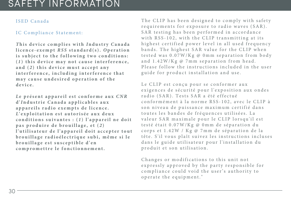 30SAFETY INFORMATIONSAFETY INFORMATIONISED CanadaIC Compliance Statement:This device complies with Industry Canada licence-exempt RSS standard(s). Operation is subject to the following two conditions: (1) this device may not cause interference, and (2) this device must accept any interference, including interference that may cause undesired operation of the device.Le présent appareil est conforme aux CNR d&apos;Industrie Canada applicables aux appareils radio exempts de licence. L&apos;exploitation est autorisée aux deux conditions suivantes : (1) l&apos;appareil ne doit pas produire de brouillage, et (2) l&apos;utilisateur de l&apos;appareil doit accepter tout brouillage radioélectrique subi, même si le brouillage est susceptible d&apos;en compromettre le fonctionnement.The CLIP has been designed to comply with safety requirements for exposure to radio waves (SAR). SAR testing has been performed in accordance with RSS-102, with the CLIP transmitting at its highest certified power level in all used frequency bands. The highest SAR value for the CLIP when tested was 0.07W/Kg @ 0mm separation from body and 1.42W/Kg @ 7mm separation from head. Please follow the instructions included in the user guide for product installation and use.Le CLIP est conçu pour se conformer aux exigences de sécurité pour l&apos;exposition aux ondes radio (SAR). Tests SAR a été effectué conformément à la norme RSS-102, avec le CLIP à son niveau de puissance maximum certifié dans toutes les bandes de fréquences utilisées. La valeur SAR maximale pour le CLIP lorsqu&apos;il est testé était 0.07W/Kg @ 0mm de séparation du corps et 1.42W / Kg @ 7mm de séparation de la tête. S&apos;il vous plaît suivez les instructions incluses dans le guide utilisateur pour l&apos;installation du produit et son utilisation. Changes or modifications to this unit not expressly approved by the party responsible for compliance could void the user’s authority to operate the equipment.&quot;