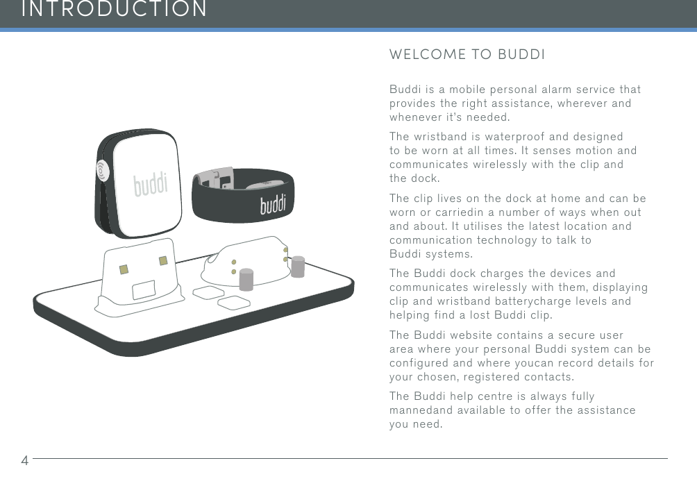 4INTRODUCTIONWELCOME TO BUDDIBuddi is a mobile personal alarm service that provides the right assistance, wherever and whenever it’s needed. The wristband is waterproof and designed to be worn at all times. It senses motion and communicates wirelessly with the clip and the dock.The clip lives on the dock at home and can be worn or carriedin a number of ways when out and about. It utilises the latest location and communication technology to talk to Buddi systems.The Buddi dock charges the devices and communicates wirelessly with them, displaying clip and wristband batterycharge levels and helping find a lost Buddi clip.The Buddi website contains a secure user area where your personal Buddi system can be configured and where youcan record details for your chosen, registered contacts.The Buddi help centre is always fully mannedand available to offer the assistance you need.