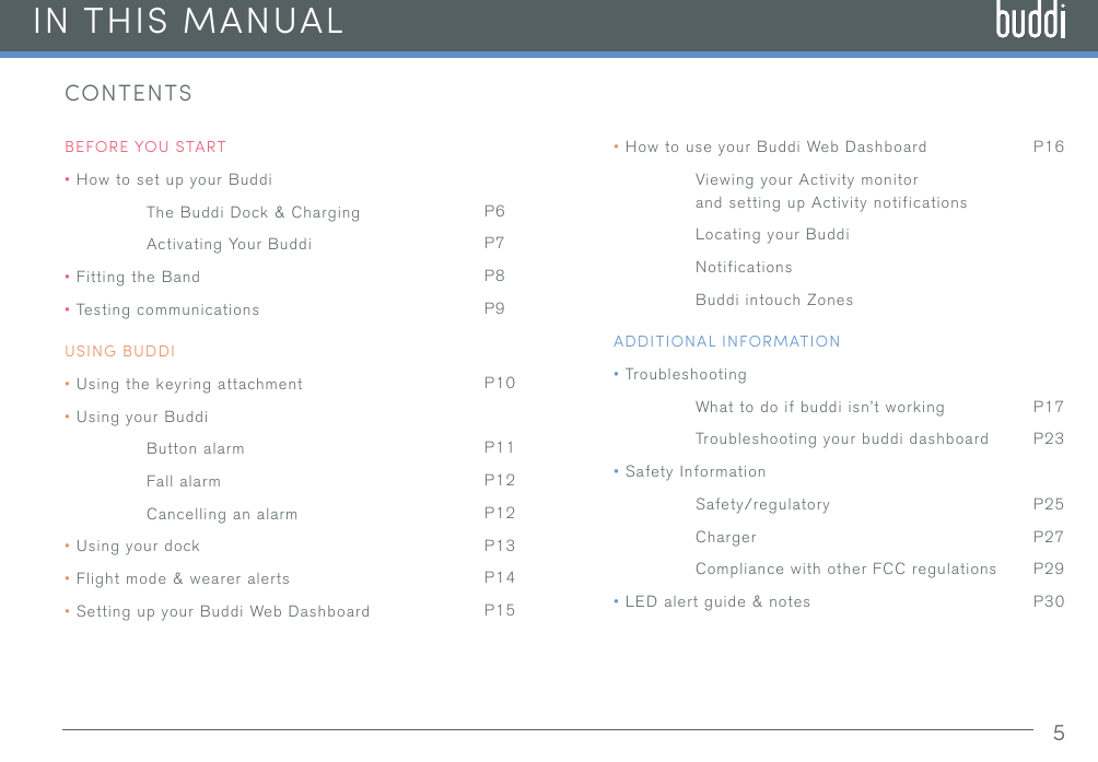 5IN THIS MANUALCONTENTSBEFORE YOU START•How to set up your BuddiThe Buddi Dock &amp; ChargingActivating Your Buddi•Fitting the Band•Testing communicationsUSING BUDDI•Using the keyring attachment•Using your BuddiButton alarmFall alarmCancelling an alarm•Using your dock•Flight mode &amp; wearer alerts•Setting up your Buddi Web DashboardP6P7P8P9P10P11P12P12P13P14P15P16P17P23P25P27P29P30•How to use your Buddi Web DashboardViewing your Activity monitor and setting up Activity notificationsLocating your BuddiNotificationsBuddi intouch ZonesADDITIONAL INFORMATION•TroubleshootingWhat to do if buddi isn’t workingTroubleshooting your buddi dashboard•Safety InformationSafety/regulatoryChargerCompliance with other FCC regulations•LED alert guide &amp; notes