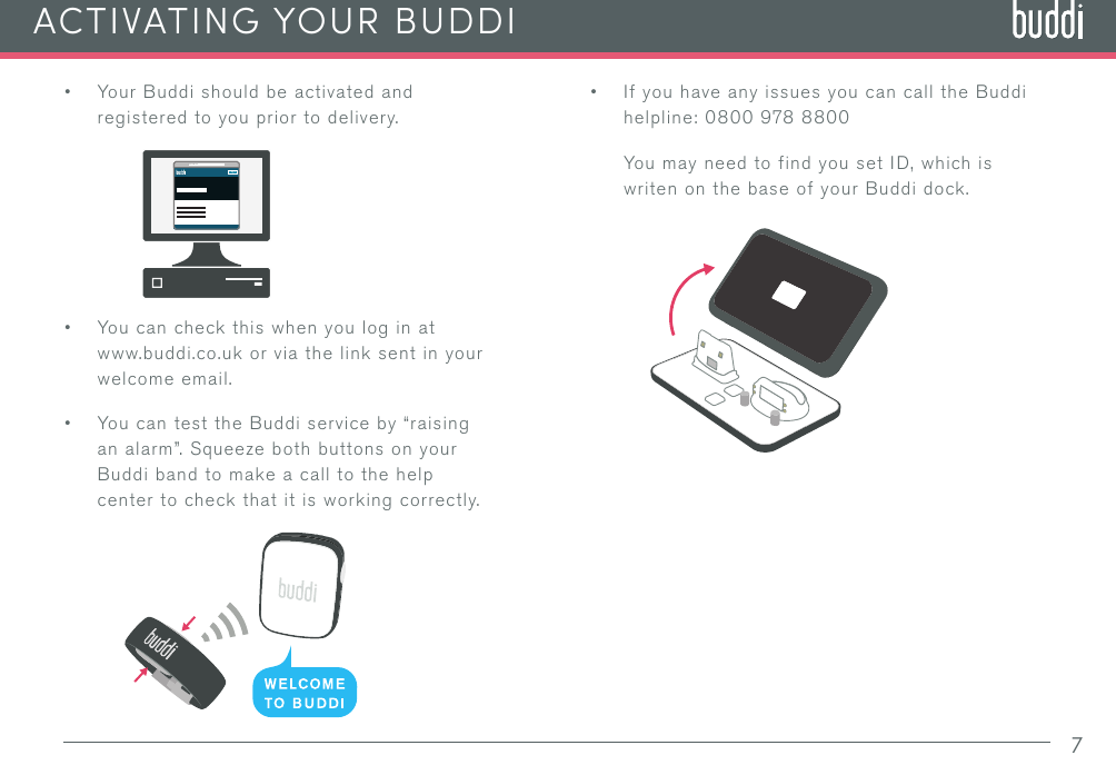 • If you have any issues you can call the Buddi helpline: 0800 978 8800You may need to find you set ID, which is writen on the base of your Buddi dock.• Your Buddi should be activated and registered to you prior to delivery.• You can check this when you log in at www.buddi.co.uk or via the link sent in your welcome email. • You can test the Buddi service by “raising an alarm”. Squeeze both buttons on your Buddi band to make a call to the help center to check that it is working correctly.7ACTIVATING YOUR BUDDILoginwww.buddi.co.uk