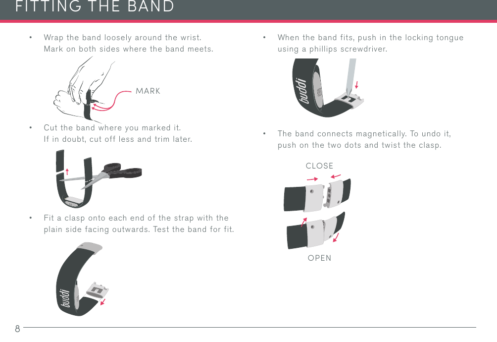 8• Wrap the band loosely around the wrist. Mark on both sides where the band meets.• Cut the band where you marked it. If in doubt, cut off less and trim later.• Fit a clasp onto each end of the strap with the plain side facing outwards. Test the band for fit.FITTING THE BAND• When the band fits, push in the locking tongue using a phillips screwdriver.• The band connects magnetically. To undo it, push on the two dots and twist the clasp.MARKCLOSEOPEN