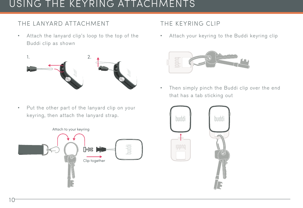 10USING THE KEYRING ATTACHMENTSTHE LANYARD ATTACHMENT• Attach the lanyard clip’s loop to the top of the Buddi clip as shown• Put the other part of the lanyard clip on your keyring, then attach the lanyard strap.THE KEYRING CLIP• Attach your keyring to the Buddi keyring clip• Then simply pinch the Buddi clip over the end that has a tab sticking out 1. 2.Attach to your keyringClip together