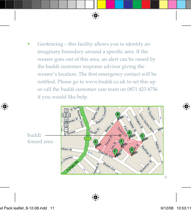 9    Geofencing – this facility allows you to identify an  •imaginary boundary around a speciﬁc area. If the wearer goes out of this area, an alert can be raised by the buddi customer response advisor giving the wearer’s location. The ﬁrst emergency contact will be notiﬁed. Please go to www.buddi.co.uk to set this up  or call the buddi customer care team on 0871 423 8756  if you would like help.buddi  fenced areaBud Pack leaflet_8-12-08.indd   11 9/12/08   10:53:11