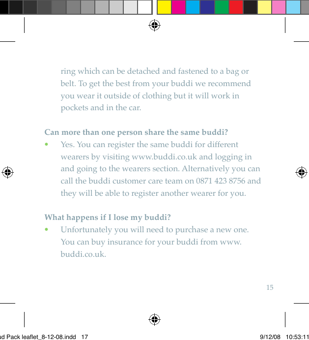 15ring which can be detached and fastened to a bag or belt. To get the best from your buddi we recommend you wear it outside of clothing but it will work in pockets and in the car. Can more than one person share the same buddi?  Yes. You can register the same buddi for different  •wearers by visiting www.buddi.co.uk and logging in and going to the wearers section. Alternatively you can call the buddi customer care team on 0871 423 8756 and they will be able to register another wearer for you.What happens if I lose my buddi?  Unfortunately you will need to purchase a new one.  •You can buy insurance for your buddi from www.buddi.co.uk.Bud Pack leaflet_8-12-08.indd   17 9/12/08   10:53:11