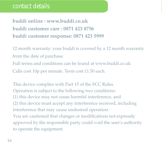 16  •buddi online : www.buddi.co.ukbuddi customer care : 0871 423 8756buddi customer response: 0871 423 599912 month warranty: your buddi is covered by a 12 month warranty from the date of purchase.Full terms and conditions can be found at www.buddi.co.ukCalls cost 10p per minute. Texts cost £1.50 each.contact detailsThis device complies with Part 15 of the FCC Rules. Operation is subject to the following two conditions: (1) this device may not cause harmful interference, and (2) this device must accept any interference received, including interference that may cause undesired operation.You are cautioned that changes or modifications not expressly approved by the responsible party could void the user&apos;s authorityto operate the equipment.