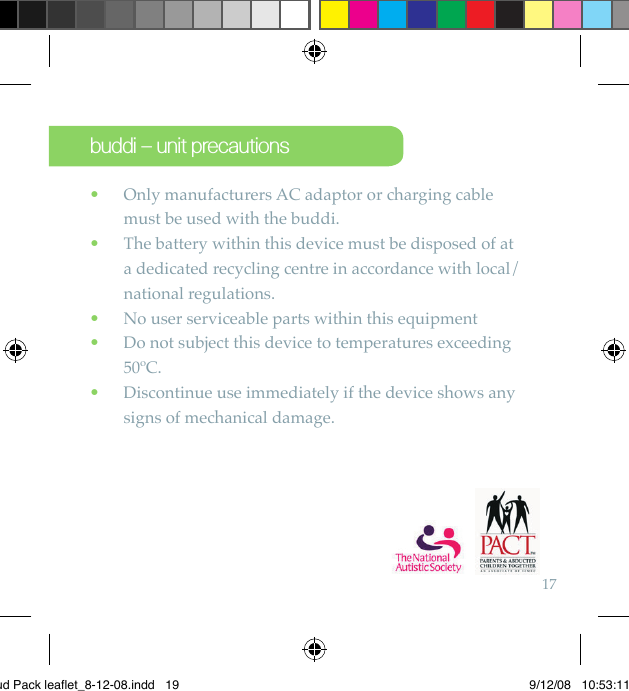 17  Only manufacturers AC adaptor or charging cable   •must be used with the buddi.   The battery within this device must be disposed of at   •a dedicated recycling centre in accordance with local/national regulations.   No user serviceable parts within this equipment •   Do not subject this device to temperatures exceeding  •50ºC.   Discontinue use immediately if the device shows any  •signs of mechanical damage.buddi – unit precautionsBud Pack leaflet_8-12-08.indd   19 9/12/08   10:53:11