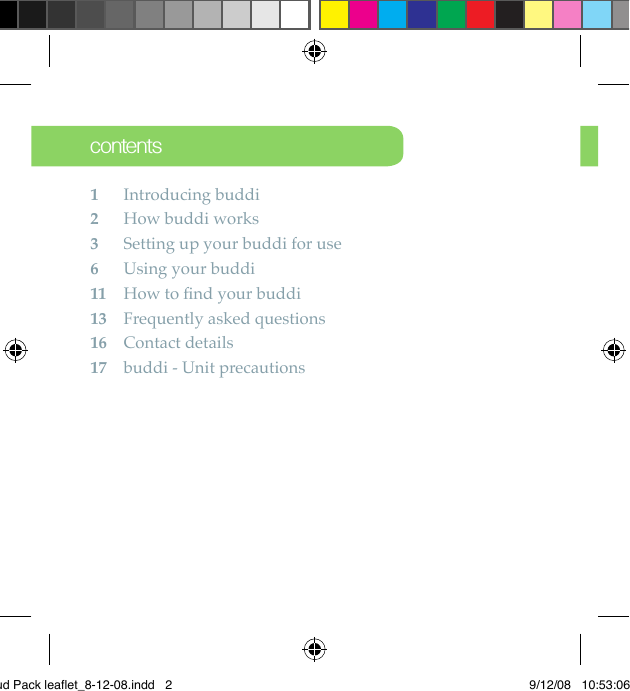 contents1 Introducing buddi2  How buddi works 3  Setting up your buddi for use6  Using your buddi 11  How to ﬁnd your buddi 13  Frequently asked questions16  Contact details17  buddi - Unit precautionsBud Pack leaflet_8-12-08.indd   2 9/12/08   10:53:06