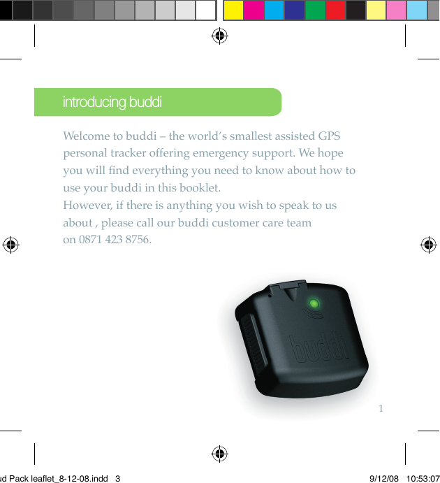 1Welcome to buddi – the world’s smallest assisted GPS personal tracker offering emergency support. We hope you will ﬁ nd everything you need to know about how to use your buddi in this booklet. However, if there is anything you wish to speak to us about , please call our buddi customer care team on 0871 423 8756. introducing buddiBud Pack leaflet_8-12-08.indd   3 9/12/08   10:53:07