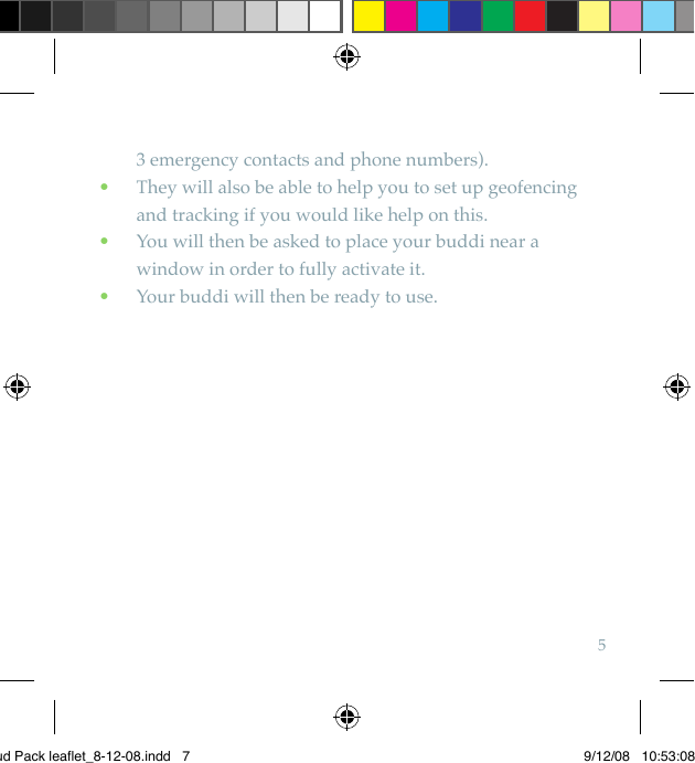 53 emergency contacts and phone numbers).  They will also be able to help you to set up geofencing  •and tracking if you would like help on this.  You will then be asked to place your buddi near a  •window in order to fully activate it.  Your buddi will then be ready to use. •Bud Pack leaflet_8-12-08.indd   7 9/12/08   10:53:08