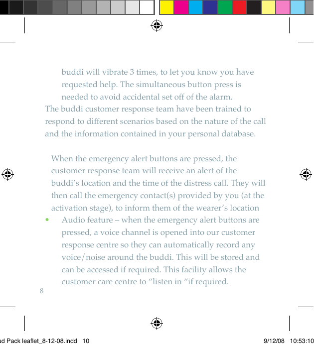 8buddi will vibrate 3 times, to let you know you have requested help. The simultaneous button press is needed to avoid accidental set off of the alarm.The buddi customer response team have been trained to respond to different scenarios based on the nature of the call and the information contained in your personal database.   When the emergency alert buttons are pressed, the customer response team will receive an alert of the  buddi’s location and the time of the distress call. They will then call the emergency contact(s) provided by you (at the activation stage), to inform them of the wearer’s location  Audio feature – when the emergency alert buttons are  •pressed, a voice channel is opened into our customer response centre so they can automatically record any voice/noise around the buddi. This will be stored and can be accessed if required. This facility allows the customer care centre to “listen in “if required.Bud Pack leaflet_8-12-08.indd   10 9/12/08   10:53:10