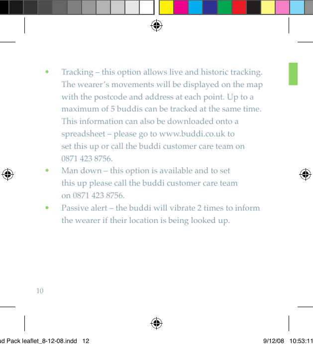 10   Tracking – this option allows live and historic tracking.  •The wearer’s movements will be displayed on the map with the postcode and address at each point. Up to a maximum of 5 buddis can be tracked at the same time. This information can also be downloaded onto a spreadsheet – please go to www.buddi.co.uk to  set this up or call the buddi customer care team on  0871 423 8756.    Man down – this option is available and to set   •this up please call the buddi customer care team  on 0871 423 8756.   Passive alert – the buddi will vibrate 2 times to inform  •the wearer if their location is being looked up.Bud Pack leaflet_8-12-08.indd   12 9/12/08   10:53:11