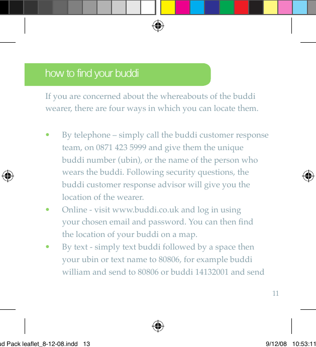 11how to find your buddiIf you are concerned about the whereabouts of the buddi wearer, there are four ways in which you can locate them.  By telephone – simply call the buddi customer response  •team, on 0871 423 5999 and give them the unique  buddi number (ubin), or the name of the person who wears the buddi. Following security questions, the buddi customer response advisor will give you the location of the wearer.   Online - visit www.buddi.co.uk and log in using   •your chosen email and password. You can then ﬁnd  the location of your buddi on a map.  By text - simply text buddi followed by a space then  •your ubin or text name to 80806, for example buddi william and send to 80806 or buddi 14132001 and send Bud Pack leaflet_8-12-08.indd   13 9/12/08   10:53:11