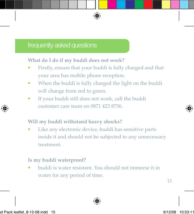 13What do I do if my buddi does not work?   Firstly, ensure that your buddi is fully charged and that  •your area has mobile phone reception.  When the buddi is fully charged the light on the buddi  •will change from red to green.   If your buddi still does not work, call the buddi  •customer care team on 0871 423 8756.Will my buddi withstand heavy shocks?   Like any electronic device, buddi has sensitive parts  •inside it and should not be subjected to any unnecessary treatment.Is my buddi waterproof?  buddi is water resistant. You should not immerse it in  •water for any period of time.frequently asked questionsBud Pack leaflet_8-12-08.indd   15 9/12/08   10:53:11