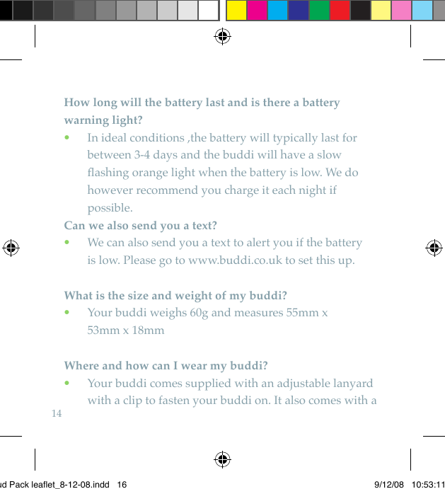 14How long will the battery last and is there a battery warning light?   In ideal conditions ,the battery will typically last for  •between 3-4 days and the buddi will have a slow ﬂashing orange light when the battery is low. We do however recommend you charge it each night if possible. Can we also send you a text?  We can also send you a text to alert you if the battery   •is low. Please go to www.buddi.co.uk to set this up.What is the size and weight of my buddi?  Your buddi weighs 60g and measures 55mm x   •53mm x 18mmWhere and how can I wear my buddi?  Your buddi comes supplied with an adjustable lanyard   •with a clip to fasten your buddi on. It also comes with a Bud Pack leaflet_8-12-08.indd   16 9/12/08   10:53:11