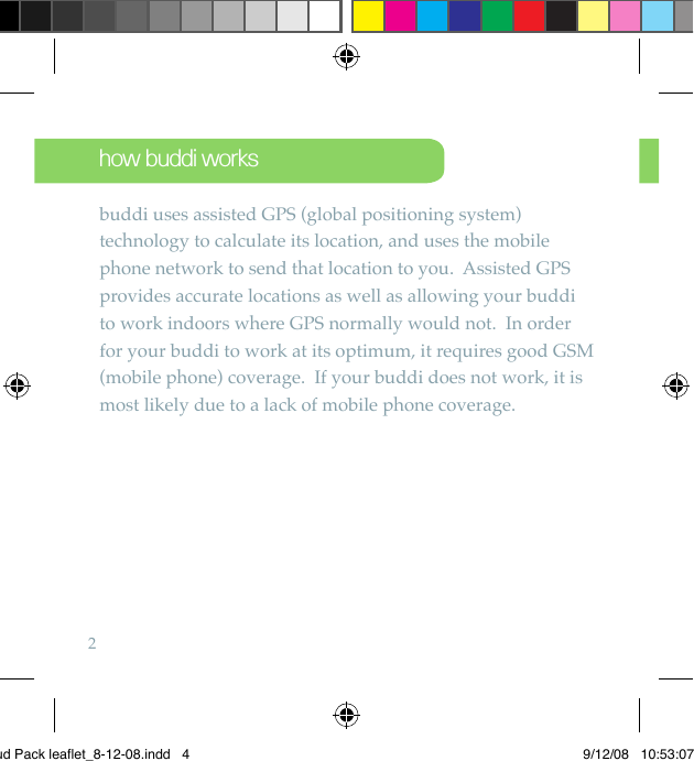 2how buddi worksbuddi uses assisted GPS (global positioning system) technology to calculate its location, and uses the mobile phone network to send that location to you.  Assisted GPS provides accurate locations as well as allowing your buddi to work indoors where GPS normally would not.  In order for your buddi to work at its optimum, it requires good GSM (mobile phone) coverage.  If your buddi does not work, it is most likely due to a lack of mobile phone coverage.Bud Pack leaflet_8-12-08.indd   4 9/12/08   10:53:07