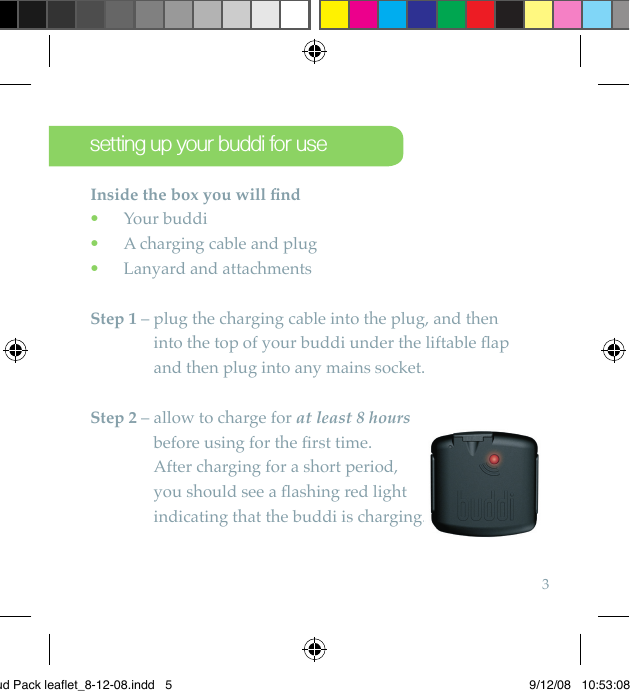 3setting up your buddi for useInside the box you will ﬁ nd  Your buddi •  A charging cable and plug •  Lanyard and attachments •Step 1 –  plug the charging cable into the plug, and then into the top of your buddi under the liftable ﬂ ap and then plug into any mains socket.Step 2 –  allow to charge for at least 8 hours before using for the ﬁ rst time. After charging for a short period, you should see a ﬂ ashing red light indicating that the buddi is charging.indicating that the buddi is charging.Bud Pack leaflet_8-12-08.indd   5 9/12/08   10:53:08