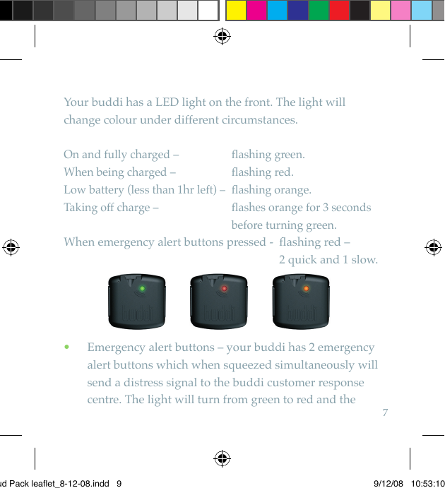 7Your buddi has a LED light on the front. The light will change colour under different circumstances.On and fully charged –   ﬂ ashing green.When being charged –   ﬂ ashing red.Low battery (less than 1hr left) –  ﬂ ashing orange.Taking off charge –    ﬂ ashes orange for 3 seconds before turning green.When emergency alert buttons pressed -   ﬂ ashing red – 2 quick and 1 slow.   Emergency alert buttons – your buddi has 2 emergency  •alert buttons which when squeezed simultaneously will send a distress signal to the buddi customer response centre. The light will turn from green to red and the Bud Pack leaflet_8-12-08.indd   9 9/12/08   10:53:10