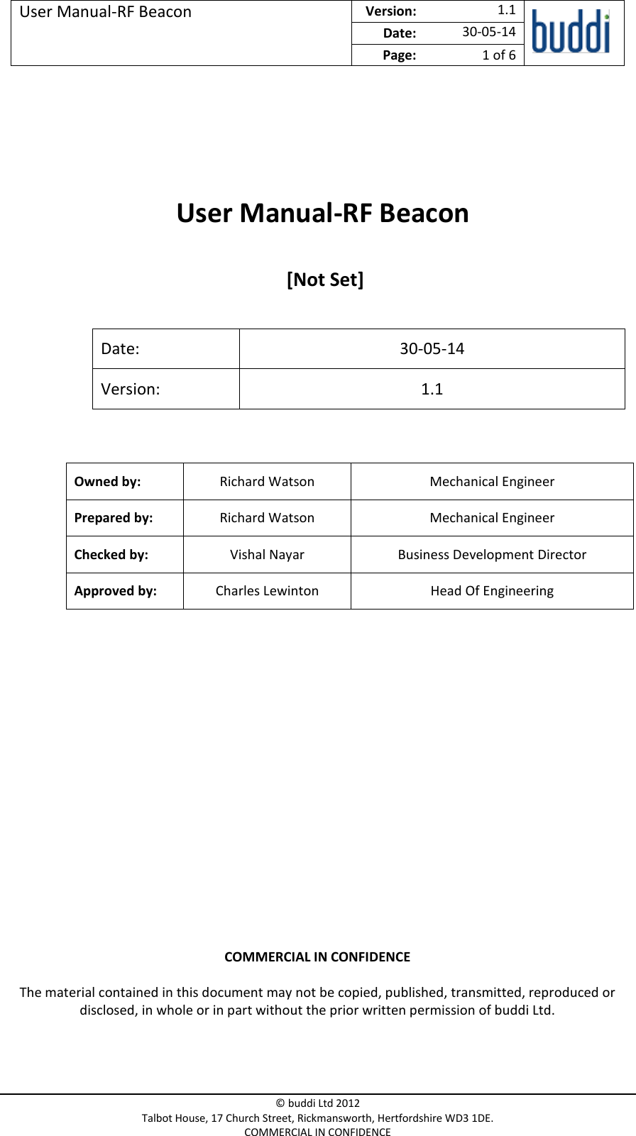 User Manual-RF Beacon  Version:   1.1  Date: 30-05-14 Page: 1 of 6   © buddi Ltd 2012 Talbot House, 17 Church Street, Rickmansworth, Hertfordshire WD3 1DE. COMMERCIAL IN CONFIDENCE      User Manual-RF Beacon   [Not Set]  Date: 30-05-14 Version: 1.1  Owned by: Richard Watson Mechanical Engineer Prepared by: Richard Watson Mechanical Engineer Checked by: Vishal Nayar Business Development Director Approved by: Charles Lewinton Head Of Engineering    COMMERCIAL IN CONFIDENCE The material contained in this document may not be copied, published, transmitted, reproduced or disclosed, in whole or in part without the prior written permission of buddi Ltd. 