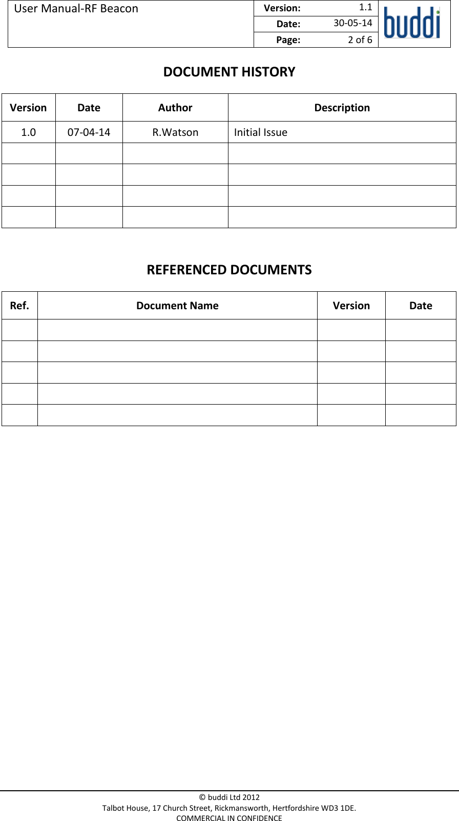 User Manual-RF Beacon  Version:   1.1  Date: 30-05-14 Page: 2 of 6   © buddi Ltd 2012 Talbot House, 17 Church Street, Rickmansworth, Hertfordshire WD3 1DE. COMMERCIAL IN CONFIDENCE DOCUMENT HISTORY Version Date  Author Description 1.0 07-04-14 R.Watson Initial Issue                 REFERENCED DOCUMENTS Ref. Document Name Version  Date                              