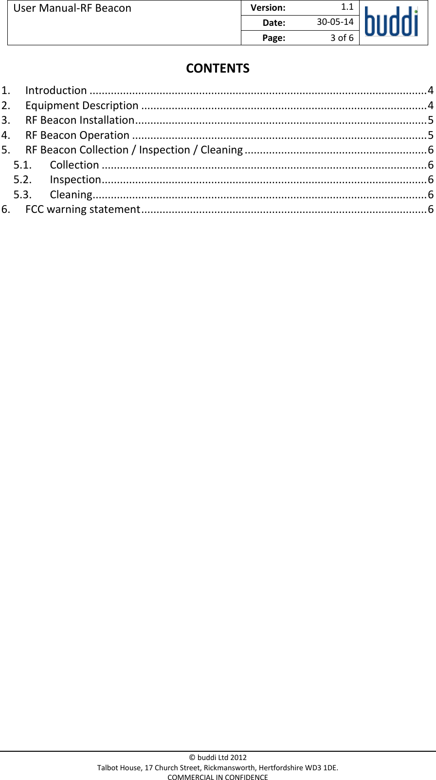 User Manual-RF Beacon  Version:   1.1  Date: 30-05-14 Page: 3 of 6   © buddi Ltd 2012 Talbot House, 17 Church Street, Rickmansworth, Hertfordshire WD3 1DE. COMMERCIAL IN CONFIDENCE CONTENTS 1. Introduction ............................................................................................................... 4 2. Equipment Description .............................................................................................. 4 3. RF Beacon Installation ................................................................................................ 5 4. RF Beacon Operation ................................................................................................. 5 5. RF Beacon Collection / Inspection / Cleaning ............................................................ 6 5.1. Collection ........................................................................................................... 6 5.2. Inspection ........................................................................................................... 6 5.3. Cleaning .............................................................................................................. 6 6. FCC warning statement .............................................................................................. 6     