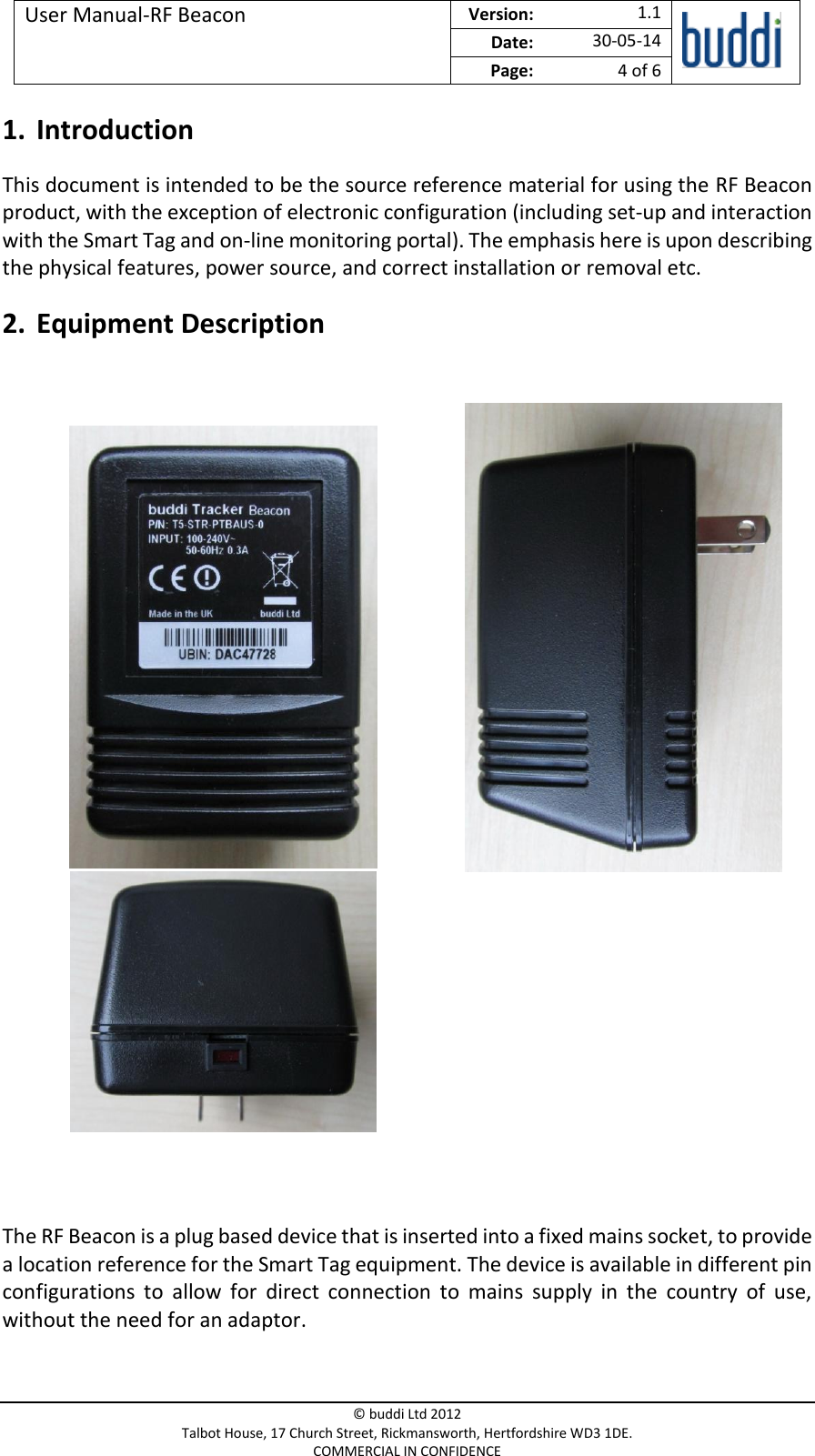 User Manual-RF Beacon  Version:   1.1  Date: 30-05-14 Page: 4 of 6   © buddi Ltd 2012 Talbot House, 17 Church Street, Rickmansworth, Hertfordshire WD3 1DE. COMMERCIAL IN CONFIDENCE 1. Introduction This document is intended to be the source reference material for using the RF Beacon product, with the exception of electronic configuration (including set-up and interaction with the Smart Tag and on-line monitoring portal). The emphasis here is upon describing the physical features, power source, and correct installation or removal etc. 2. Equipment Description                  The RF Beacon is a plug based device that is inserted into a fixed mains socket, to provide a location reference for the Smart Tag equipment. The device is available in different pin configurations  to  allow  for  direct  connection  to  mains  supply  in  the  country  of  use, without the need for an adaptor. 