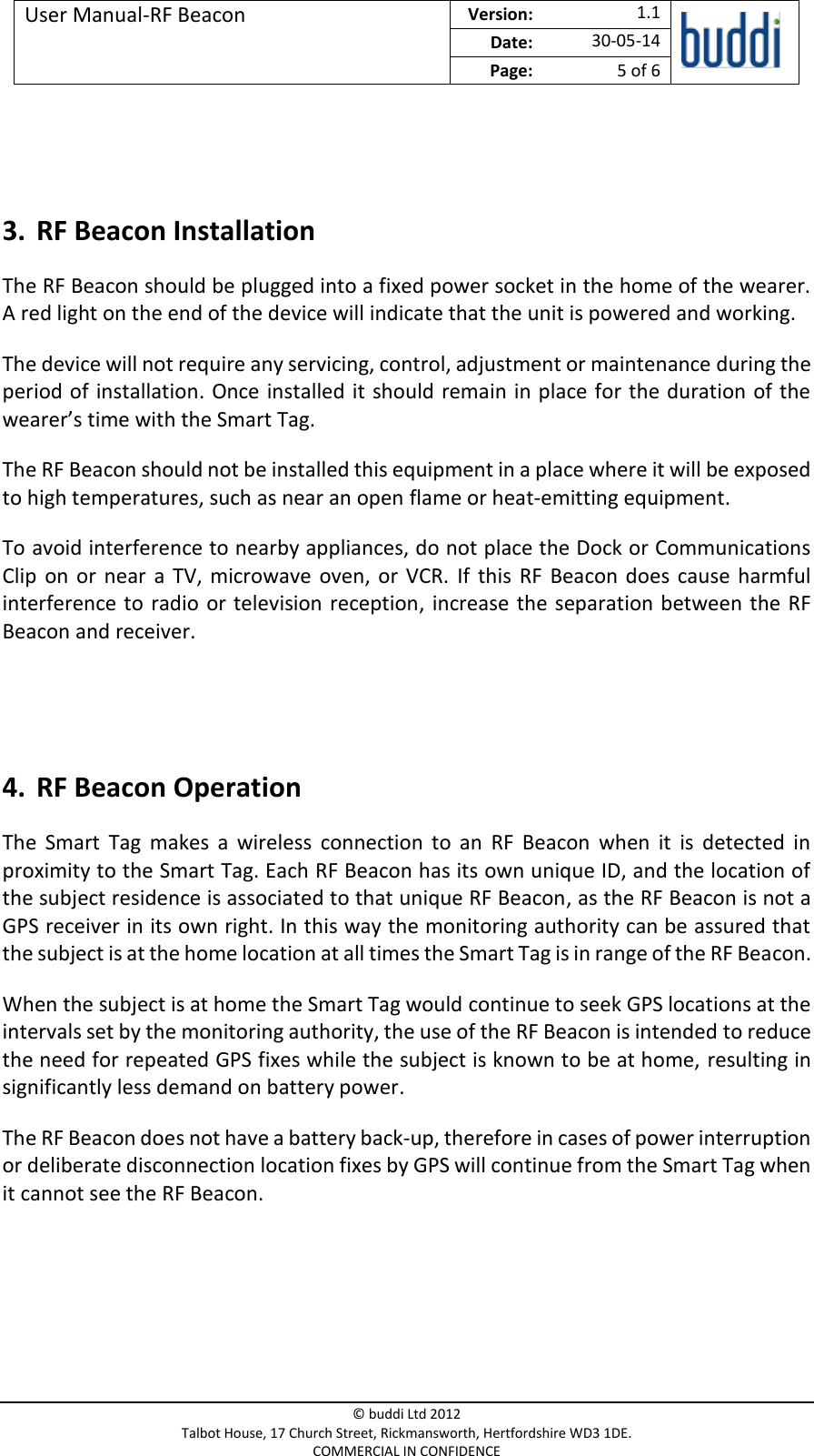 User Manual-RF Beacon  Version:   1.1  Date: 30-05-14 Page: 5 of 6   © buddi Ltd 2012 Talbot House, 17 Church Street, Rickmansworth, Hertfordshire WD3 1DE. COMMERCIAL IN CONFIDENCE   3. RF Beacon Installation The RF Beacon should be plugged into a fixed power socket in the home of the wearer. A red light on the end of the device will indicate that the unit is powered and working. The device will not require any servicing, control, adjustment or maintenance during the period of  installation. Once installed it should remain in place for the duration of the wearer’s time with the Smart Tag.  The RF Beacon should not be installed this equipment in a place where it will be exposed to high temperatures, such as near an open flame or heat-emitting equipment. To avoid interference to nearby appliances, do not place the Dock or Communications Clip  on  or  near  a  TV,  microwave  oven, or  VCR.  If this  RF  Beacon  does  cause  harmful interference to  radio or television reception,  increase the  separation between the RF Beacon and receiver.   4. RF Beacon Operation The  Smart  Tag  makes  a  wireless  connection  to  an  RF  Beacon  when  it  is  detected  in proximity to the Smart Tag. Each RF Beacon has its own unique ID, and the location of the subject residence is associated to that unique RF Beacon, as the RF Beacon is not a GPS receiver in its own right. In this way the monitoring authority can be assured that the subject is at the home location at all times the Smart Tag is in range of the RF Beacon. When the subject is at home the Smart Tag would continue to seek GPS locations at the intervals set by the monitoring authority, the use of the RF Beacon is intended to reduce the need for repeated GPS fixes while the subject is known to be at home, resulting in significantly less demand on battery power. The RF Beacon does not have a battery back-up, therefore in cases of power interruption or deliberate disconnection location fixes by GPS will continue from the Smart Tag when it cannot see the RF Beacon.    